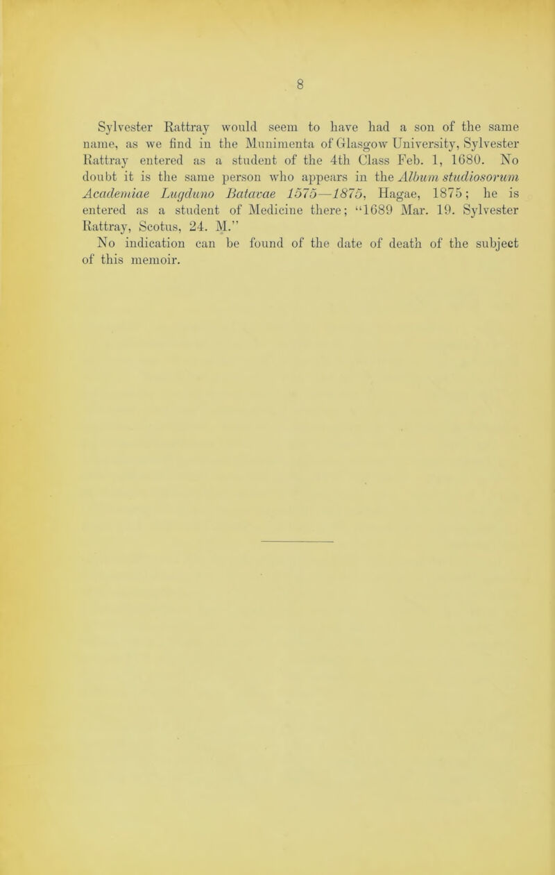 Sylvester Rattray would seem to have had a son of the same name, as we find in the Munimenta of Glasgow University, Sylvester Rattray entered as a student of the 4th Class Feb. 1, 1680. No doubt it is the same person who appears in the Album stadiosorum Academiae Lugduno Batavae 1575—1875, Hagae, 1875; he is entered as a student of Medicine there; “1689 Mar. 19. Sylvester Rattray, Scotus, 24. M.” No indication can he found of the date of death of the subject of this memoir.