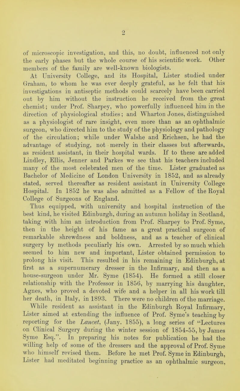 of microscopic investigation, and this, no doubt, influenced not only the early phases but the whole course of his scientific work. Other members of the family are well-known biologists. At University College, and its Hospital, Lister studied under Graham, to whom he was ever deeply grateful, as he felt that his investigations in antiseptic methods could scarcely have been carried out by him without the instruction he received from the great chemist; under Prof. Sharpey, who powerfully influenced him in the direction of physiological studies; and Wharton Jones, distinguished as a physiologist of rare insight, even more than as an ophthalmic surgeon, who directed him to the study of the physiology and pathology of the circulation; while under Walshe and Erichsen, he had the advantage of studying, not merely in their classes but afterwards, as resident assistant, in their hospital wards. If to these are added Lindley, Ellis, Jenner and Parkes we see that his teachers included many of the most celebrated men of the time. Lister graduated as Bachelor of Medicine of London University in 1852, and as already stated, served thereafter as resident assistant in University College Hospital. In 1852 he was also admitted as a Fellow of the Royal College of Surgeons of England. Thus equipped, with university and hospital instruction of the best kind, he visited Edinburgh, during an autumn holiday in Scotland, taking with him an introduction from Prof. Sharpey to Prof. Syme, then in the height of his fame as a great practical surgeon of remarkable shrewdness and boldness, and as a teacher of clinical surgery by methods peculiarly his own. Arrested by so much which seemed to him new and important, Lister obtained permission to prolong his visit. This resulted in his remaining in Edinburgh, at first as a supernumerary dresser in the Infirmary, and then as a house-surgeon under Mr. Syme (1854). He formed a still closer relationship with the Professor in 1856, by marrying his daughter, Agnes, who proved a devoted wife and a helper in all his work till her death, in Italy, in 1893. There were no children of the marriage. While resident as assistant in the Edinburgh Royal Infirmary, Lister aimed at extending the influence of Prof. Syme’s teaching by reporting for the Lancet, (Jany. 1855), a long series of “Lectures on Clinical Surgery during the winter session of 1854-55, by James Syme Esq.”. In preparing his notes for publication he had the willing help of some of the dressers and the approval of Prof. Syme who himself revised them. Before he met Prof. Syme in Edinburgh, Lister had meditated beginning practice as an ophthalmic surgeon,