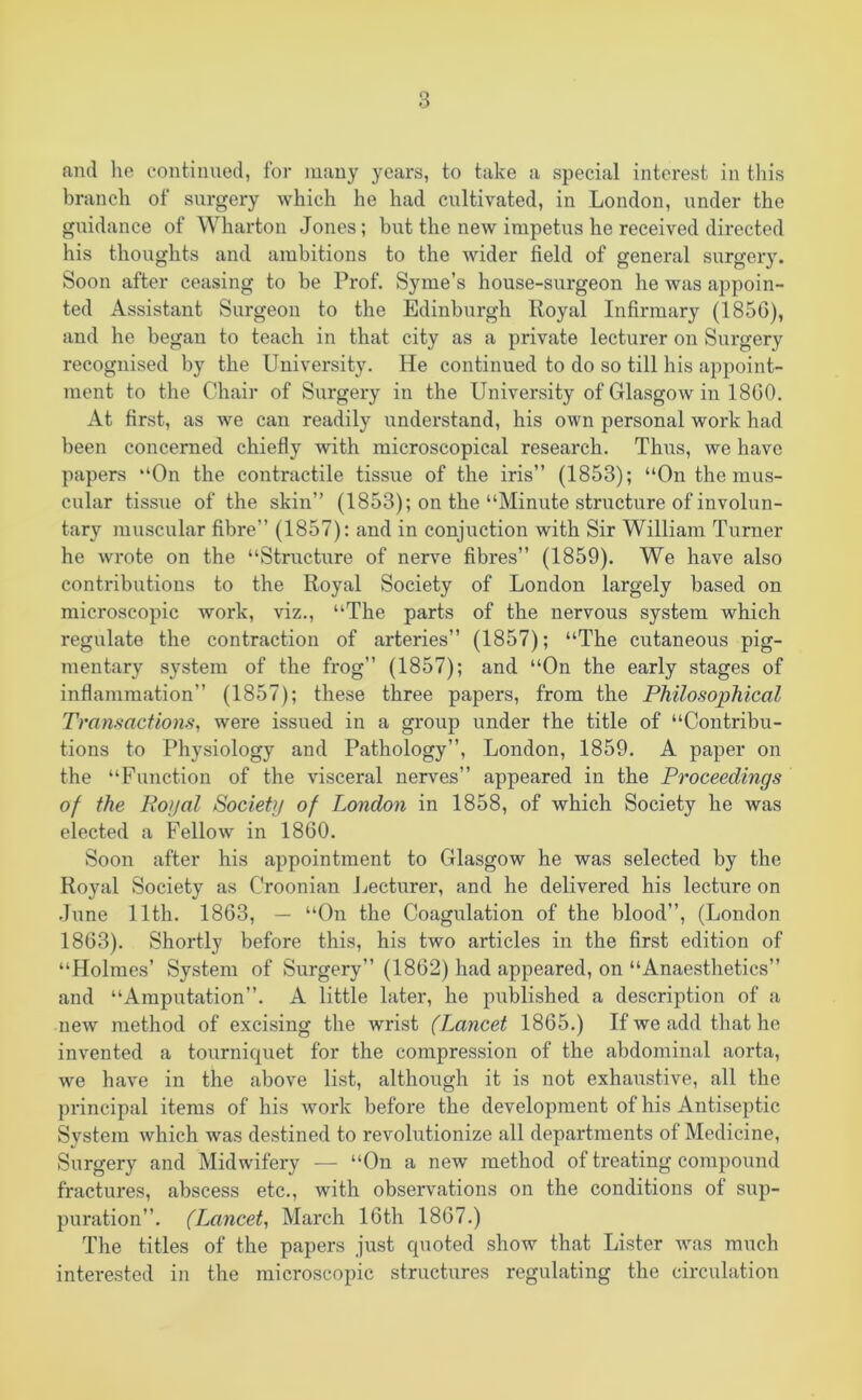 and lie continued, for many years, to take a special interest in this branch of surgery which he had cultivated, in London, under the guidance of Wharton Jones; but the new impetus he received directed his thoughts and ambitions to the wider field of general surgery. Soon after ceasing to be Prof. Syme’s house-surgeon he was appoin- ted Assistant Surgeon to the Edinburgh Royal Infirmary (1856), and he began to teach in that city as a private lecturer on Surgery recognised by the University. He continued to do so till his appoint- ment to the Chair of Surgery in the University of Glasgow in 1860. At first, as we can readily understand, his own personal work had been concerned chiefly with microscopical research. Thus, we have papers “On the contractile tissue of the iris” (1853); “On the mus- cular tissue of the skin” (1853); on the “Minute structure of involun- tary muscular fibre” (1857): and in conjuction with Sir William Turner he wrote on the “Structure of nerve fibres” (1859). We have also conti*ibutions to the Royal Society of London largely based on microscopic work, viz., “The parts of the nervous system which regulate the contraction of arteries” (1857); “The cutaneous pig- mentary system of the frog” (1857); and “On the early stages of inflammation” (1857); these three papers, from the Philosophical Transactions, were issued in a group under the title of “Contribu- tions to Physiology and Pathology”, London, 1859. A paper on the “Function of the visceral nerves” appeared in the Proceedings of the Royal Society of London in 1858, of which Society he was elected a Fellow in 1860. Soon after his appointment to Glasgow he was selected by the Royal Society as Croonian Lecturer, and he delivered his lecture on June 11th. 1863, — “On the Coagulation of the blood”, (London 1863). Shortly before this, his two articles in the first edition of “Holmes’ System of Surgery” (1862) had appeared, on “Anaesthetics” and “Amputation”. A little later, he published a description of a new method of excising the wrist (Lancet 1865.) If we add that he invented a tourniquet for the compression of the abdominal aorta, we have in the above list, although it is not exhaustive, all the principal items of his work before the development of his Antiseptic System which was destined to revolutionize all departments of Medicine, Surgery and Midwifery — “On a new method of treating compound fractures, abscess etc., with observations on the conditions of sup- puration”. (Lancet, March 16th 1867.) The titles of the papers just quoted show that Lister was much interested in the microscopic structures regulating the circulation