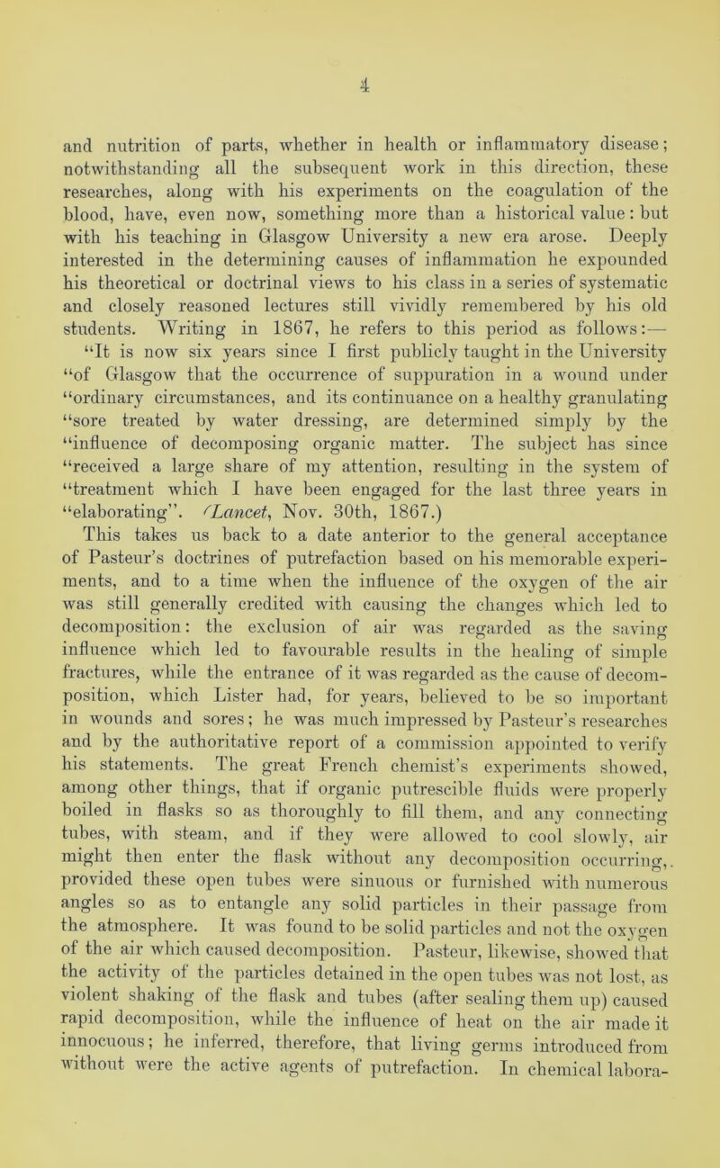 and nutrition of parts, whether in health or inflammatory disease; notwithstanding all the subsequent work in this direction, these researches, along with his experiments on the coagulation of the blood, have, even now, something more than a historical value: but with his teaching in Glasgow University a new era arose. Deeply interested in the determining causes of inflammation he expounded his theoretical or doctrinal views to his class in a series of systematic and closely reasoned lectures still vividly remembered by his old students. Writing in 1867, he refers to this period as follows:— “It is now six years since I first publicly taught in the University “of Glasgow that the occurrence of suppuration in a wound under “ordinary circumstances, and its continuance on a healthy granulating “sore treated by water dressing, are determined simply by the “influence of decomposing organic matter. The subject has since “received a large share of my attention, resulting in the system of “treatment which I have been engaged for the last three years in “elaborating”, fLancet, Nov. 30th, 1867.) This takes us back to a date anterior to the general acceptance of Pasteur’s doctrines of putrefaction based on his memorable experi- ments, and to a time when the influence of the oxygen of the air was still generally credited with causing the changes which led to decomposition: the exclusion of air was regarded as the saving influence which led to favourable results in the healing of simple fractures, while the entrance of it was regarded as the cause of decom- position, which Lister had, for years, believed to be so important in wounds and sores; he was much impressed by Pasteur’s researches and by the authoritative report of a commission appointed to verify his statements. The great French chemist’s experiments showed, among other things, that if organic putrescible fluids were properly boiled in flasks so as thoroughly to fill them, and any connecting tubes, with steam, and if they were allowed to cool slowly, air might then enter the flask without any decomposition occurring,, provided these open tubes were sinuous or furnished with numerous angles so as to entangle any solid particles in their passage from the atmosphere. It was found to be solid particles and not the oxygen of the air which caused decomposition. Pasteur, likewise, showed that the activity of the particles detained in the open tubes was not lost, as violent shaking of the flask and tubes (after sealing them up) caused rapid decomposition, while the influence of heat on the air made it innocuous; he inferred, therefore, that living germs introduced from without were the active agents of putrefaction. In chemical labora-