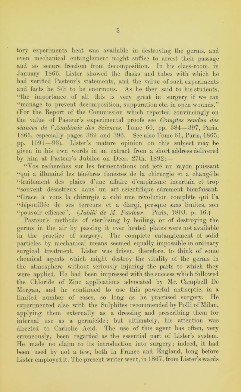 tory experiments heat was available in destroying the germs, and even mechanical entanglement might suffice to arrest their passage and so secure freedom from decomposition. In his class-room, in January 1866, Lister showed the flasks and tubes with which he had verified Pasteur’s statements, and the value of such experiments and facts he felt to be enormous. As he then said to his students, “the importance of all this is very great in surgery if we can “manage to prevent decomposition, suppuration etc. in open wounds.” (For the Report of the Commission which reported convincingly on the value of Pasteur’s experimental proofs see Comptes rendus des seances de VAcademie des Sciences, Tome 60, pp. 384—397, Paris, 1865, especially pages 389 and 396. See also Tome 61, Paris, 1865, pp. 1091—93). Lister’s mature opiniou on this subject may be given in his own words in an extract from a short address delivered by him at Pasteur’s Jubilee on Deer. 27th. 1892:— “Vos recherches sur les fermentations out jete un rayon puissant “qui a illumine les tenebres funestes de la chirurgie et a change le “traitement des plaies d’une affaire d’empirisme incertain et trop “souvent desastreux dans un art scientifique surement bienfaisant. “Grace a vous la chirurgie a subi une revolution complete cpii l’a “depouillee de ses terreurs et a elargi, presque sans limites, son “pouvoir efficace”. (Jubile de M. Pasteur. Paris, 1893. p. 16.) Pasteur’s methods of sterilising by boiling, or of destroying the germs in the air by passing it over heated plates were not available in the practice of surgery. The complete entanglement of solid particles by mechanical means seemed equally impossible in ordinary surgical treatment. Lister was driven, therefore, to think of some chemical agents which might destroy the vitality of the germs in the atmosphere without seriously injuring the parts to which they were applied. He had been impressed with the success which followed the Chloride of Zinc applications advocated by Mr. Campbell De Morgan, and he continued to use this powerful antiseptic, in a limited number of cases, so long as he practised surgery. He experimented also with the Sulphites recommended by Polli of Milan, applying them externally as a dressing and prescribing them for internal use as a germicide; but ultimately, his attention was directed to Carbolic Acid. The use of this agent has often, very erroneously, been regarded as the essential part of Lister’s system. He made no claim to its introduction into surgery; indeed, it had been used by not a few, both in France and England, long before Lister employed it. The present writer went, in 1867, from Lister’s wards