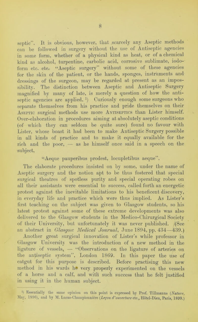 septic”. It is obvious, however, that .scarcely any Aseptic methods can be followed in surgery without the use of Antiseptic agencies in some form, whether of a physical kind as heat, or of a chemical kind as alcohol, turpentine, carbolic acid, corrosive sublimate, iodo- form etc. etc. “Aseptic surgery” without some of these agencies for the skin of the patient, or the hands, sponges, instruments and dressings of the surgeon, may be regarded at present as an impos- sibility. The distinction between Aseptic and Antiseptic Surgery magnified by many of late, is merely a question of how the anti- septic agencies are applied.Curiously enough some surgeons who separate themselves from his practice and pride themselves on their Aseptic surgical methods use more Antiseptics than Lister himself. Over-elaboration in procedures aiming at absolutely aseptic conditions (of which they can seldom be quite sure) found no favour with Lister, whose boast it had been to make Antiseptic Surgery possible in all kinds of practice and to make it equally available for the rich and the poor, — as he himself once said in a speech on the subject, “Aeque pauperibus prodest, locupletibus aeque”. The elaborate procedures insisted on by some, under the name of Aseptic surgery and the notion apt to be thus fostered that special surgical theatres of spotless purity and special operating robes on all their assistants were essential to success, called forth an energetic protest against the inevitable limitations to his beneficent discovery, in everyday life and practice which were thus implied. As Lister’s first teaching on the subject was given to Glasgow students, so his latest protest against some of these extreme developments was also delivered to the Glasgow students in the Medico-Chirurgical Society of their University, but unfortunately it was never published. (See an abstract in Glasgow Medical Journal, June 1894, pp. 434—439.) Another great surgical innovation of Lister’s while professor in Glasgow University was the introduction of a new method in the ligature of vessels, — “Observations on the ligature of arteries on the antiseptic system”, London 1869. In this paper the use of catgut for this purpose is described. Before practising this new method in his wards he very properly experimented on the vessels of a horse and a calf, and with such success that he felt justified in using it in the human subject. !) Essentially the same opinion on this point is expressed hy Prof. Tillmanns (Nature, May, 1896), and hy M. Lucas-Championniere (Lefon d’ouverture etc., Hotel-Dieu, Paris, 1899.)