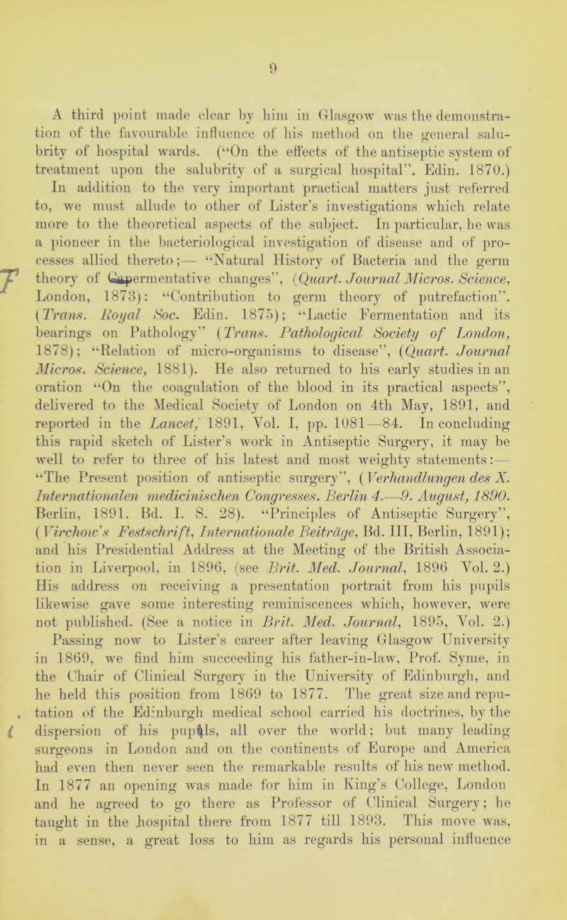 i A third point made clear by him in Glasgow was the demonstra- tion of the favourable influence of his method on the general salu- britv of hospital wards. (“On the effects of the antiseptic system of treatment upon the salubrity of a surgical hospital”. Edin. 1870.) In addition to the very important practical matters just referred to, we must allude to other of Lister’s investigations which relate more to the theoretical aspects of the subject. In particular, he was a pioneer in the bacteriological investigation of disease and of pro- cesses allied thereto;— “Natural History of Bacteria and the germ theory of Uupermentative changes”, (Quart. Journal Micros. Science, London, 1873): “Contribution to germ theory of putrefaction”. (Trans. Royal Soc. Edin. 1875); “Lactic Fermentation and its bearings on Pathology” (Trans. Pathological Society of London, 1878); “Relation of micro-organisms to disease”, (Quart. Journal Micros. Science, 1881). He also returned to his early studies in an oration “On the coagulation of the blood in its practical aspects”, delivered to the Medical Society of London on 4th May, 1891, and reported in the Lancet/ 1891, Yol. I, pp. 1081—84. In concluding this rapid sketch of Lister’s work in Antiseptic Surgery, it may be well to refer to three of his latest and most weighty statements : — “The Present position of antiseptic surgery”, (Verhandlungen des X. Internationalen medicinischen Congresses. Berlin 4.—9. August, 1890. Berlin, 1891. Bd. I. S. 28). “Principles of Antiseptic Surgery”, (Virchow's Festschrift, Internationale Beit rage, Bd. Ill, Berlin, 1891); and his Presidential Address at the Meeting of the British Associa- tion in Liverpool, in 1896, (see Brit. Med. Journal, 1896 Yol. 2.) His address on receiving a presentation portrait from his pupils likewise gave some interesting reminiscences which, however, were not published. (See a notice in Brit. Med. Journal, 1895, Yol. 2.) Passing now to Lister’s career after leaving Glasgow University in 1869, we find him succeeding his father-in-law, Prof. Syme, in the Chair of Clinical Surgery in the University of Edinburgh, and he held this position from 1869 to 1877. The great size and repu- tation of the Edinburgh medical school carried his doctrines, by the dispersion of his pupils, all over the world; but many leading surgeons in London and on the continents of Europe and America had even then never seen the remarkable results of his new method. In 1877 an opening was made for him in King’s College, London and he agreed to go there as Professor of Clinical Surgery; he taught in the hospital there from 1877 till 1893. This move was, in a sense, a great loss to him as regards his personal influence