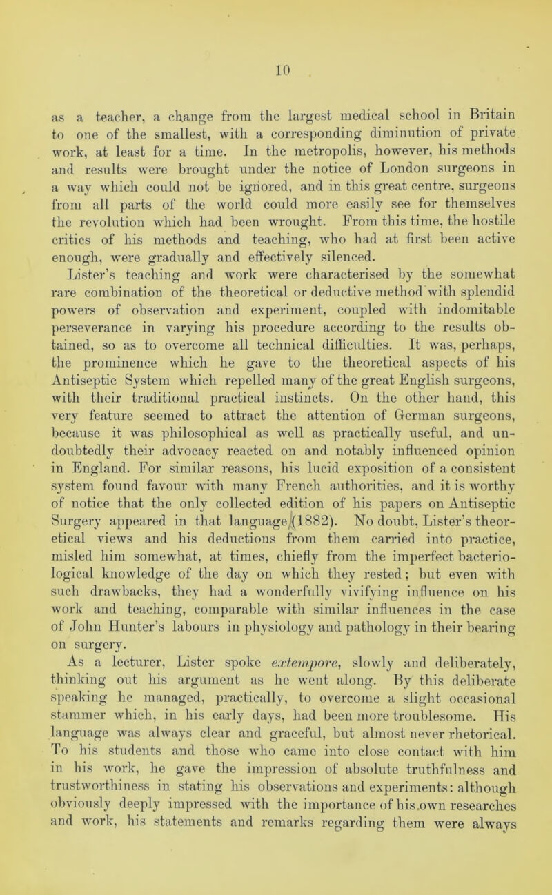 ns a teacher, a change from the largest medical school in Britain to one of the smallest, with a corresponding diminution of private work, at least for a time. In the metropolis, however, his methods and results were brought under the notice of London surgeons in a way which could not be ignored, and in this great centre, surgeons from all parts of the world could more easily see for themselves the revolution which had been wrought. From this time, the hostile critics of his methods and teaching, who had at first been active enough, were gradually and effectively silenced. Lister’s teaching and work were characterised by the somewhat rare combination of the theoretical or deductive method with splendid powers of observation and experiment, coupled with indomitable perseverance in varying his procedure according to the results ob- tained, so as to overcome all technical difficulties. It was, perhaps, the prominence which he gave to the theoretical aspects of his Antiseptic System which repelled many of the great English surgeons, with their traditional practical instincts. On the other hand, this very feature seemed to attract the attention of German surgeons, because it was philosophical as well as practically useful, and un- doubtedly their advocacy reacted on and notably influenced opinion in England. For similar reasons, his lucid exposition of a consistent system found favour with many French authorities, and it is worthy of notice that the only collected edition of his papers on Antiseptic Surgery appeared in that languagej(1882). No doubt, Lister’s theor- etical views and his deductions from them carried into practice, misled him somewhat, at times, chiefly from the imperfect bacterio- logical knowledge of the day on which they rested; but even with such drawbacks, they had a wonderfully vivifying influence on his work and teaching, comparable with similar influences in the case of John Hunter’s labours in physiology and pathology in their bearing- on surgery. As a lecturer, Lister spoke extempore, slowly and deliberately, thinking out his argument as he went along. By this deliberate speaking he managed, practically, to overcome a slight occasional stammer which, in his early days, had been more troublesome. His language was always clear and graceful, but almost never rhetorical. To his students and those who came into close contact with him in his work, he gave the impression of absolute truthfulness and trustworthiness in stating his observations and experiments: although obviously deeply impressed with the importance of his .own researches and work, his statements and remarks regarding them were always