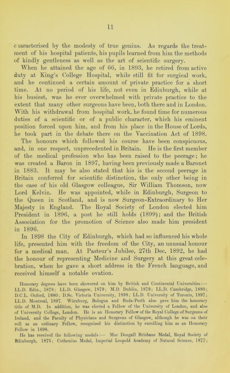 c laracterised by the modesty of true genius. As regards the treat- ment of his hospital patients, his pupils learned from him the methods of kindly gentleness as well as the art of scientific surgery. When he attained the age of 66, in 1893, he retired from active duty at King’s College Hospital, while still fit for surgical work, and he continued a certain amount of private practice for a short time. At no period of his life, not even in Edinburgh, while at his busiest, was he ever overwhelmed with private practice to the extent that many other surgeons have been, both there and in London. With his withdrawal from hospital work, he found time for numerous duties of a scientific or of a public character, which his eminent position forced npon him, and from his place in the House of Lords, he took part in the debate there on the Vaccination Act of 1898. The honours which followed his course have been conspicuous, and, in one respect, unprecedented in Britain. He is the first member of the medical profession who has been raised to the peerage; he was created a Baron in 1897, having been previously made a Baronet in 1883. It may be also stated that his is the second peerage in Britain conferred for scientific distinction, the only other being in the case of his old Glasgow colleague, Sir William Thomson, now Lord Kelvin. He was appointed, while in Edinburgh, Surgeon to the Queen in Scotland, and is now Surgeon-Extraordinary to Her Majesty in England. The Royal Society of London elected him President in 1896, a post he still holds (1899); and the British Association for the promotion of Science also made him president in 1896. In 1898 the City of Edinburgh, which had so influenced his whole life, presented him with the freedom of the City, an unusual honour for a medical man. At Pasteur’s Jubilee, 27th Dec. 1892, he had the honour of representing Medicine and Surgery at this great cele- bration, when he gave a short address in the French language, and received himself a notable ovation. Honorary degrees have been showered on him by British and Continental Universities:— LL.D. Edin., 1878; LL.D. Glasgow, 1879; M.D. Dublin, 1879; LL.I). Cambridge, 1880; D.C.L. Oxford, 1880; D.Sc. Victoria University, 1898; LL.D. University of Toronto, 1897; LL.D. Montreal, 1897. Wurzburg, Bologna and Buda-Pesth also gave him the honorary title of M.D. In addition, he was elected a Fellow of the University of London, and also of University College, London. He is an Honorary Fellow of the Royal College of Surgeons of Ireland, and the Faculty of Physicians and Surgeons of Glasgow, although he was on their roll as an ordinary Fellow, recognised his distinction by enrolling him as an Honorary Fellow in 1898. He has received the following medals:— Mac Dougall Brisbane Medal, Royal Society of Edinburgh, 1875; Cothenius Medal, Imperial Leopold Academy of Natural Science, 1877;