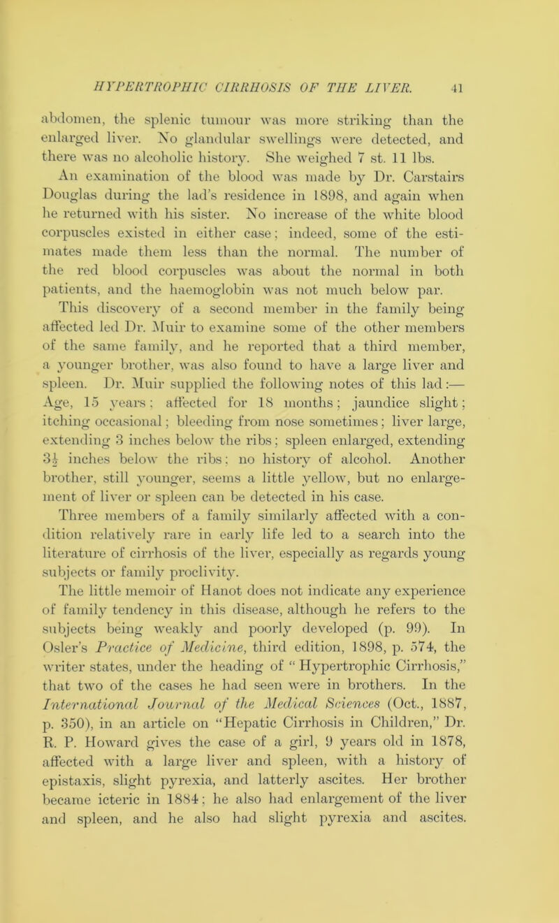 abdomen, the splenic tumour was more striking than the enlarged liver. No glandular swellings were detected, and there was no alcoholic history. She weighed 7 st. 11 lbs. An examination of the blood was made by Dr. Carstairs Douglas during the lad’s residence in 1898, and again when he returned with his sister. No increase of the white blood corpuscles existed in either case; indeed, some of the esti- mates made them less than the normal. The number of the red blood corpuscles was about the normal in both patients, and the haemoglobin was not much below par. This discovery of a second member in the family being affected led Dr. Muir to examine some of the other members of the same family, and he reported that a third member, a younger brother, was also found to have a large liver and spleen. Dr. Muir supplied the following notes of this lad:— Age, 15 years: affected for 18 months; jaundice slight; itching occasional; bleeding from nose sometimes; liver large, extending 3 inches below the ribs; spleen enlarged, extending 3| inches below the ribs: no history of alcohol. Another brother, still younger, seems a little yellow, but no enlarge- ment of liver or spleen can be detected in his case. Three members of a family similarly affected with a con- dition relatively rare in early life led to a search into the literature of cirrhosis of the liver, especially as regards young subjects or family proclivity. The little memoir of Hanot does not indicate any experience of family tendency in this disease, although he refers to the subjects being weakly and poorly developed (p. 99). In Osier’s Practice of Medicine, third edition, 1898, p. 574, the writer states, under the heading of “ Hypertrophic Cirrhosis,” that two of the cases he had seen were in brothers. In the Intel'national Journal of the Medical Sciences (Oct., 1887, p. 350), in an article on “Hepatic Cirrhosis in Children,” Dr. R. P. Howard gives the case of a girl, 9 years old in 1878, affected with a large liver and spleen, with a history of epistaxis, slight pyrexia, and latterly ascites. Her brother became icteric in 1884; he also had enlargement of the liver and spleen, and he also had slight pyrexia and ascites.