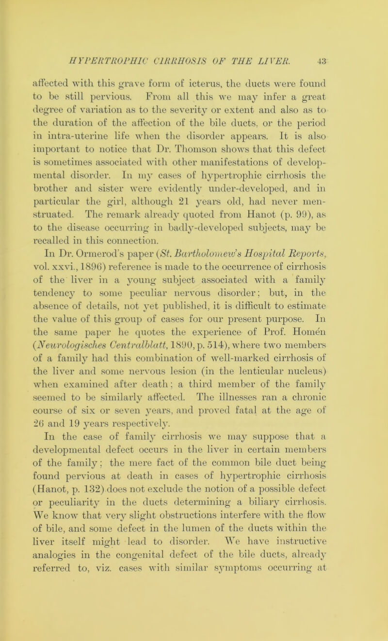 affected with this grave form of icterus, the ducts were found to be still pervious. From all this we may infer a great degree of variation as to the severity or extent and also as to the duration of the affection of the bile ducts, or the period in intra-uterine life when the disorder appears. It is also important to notice that Dr. Thomson shows that this defect is sometimes associated with other manifestations of develop- mental disorder. In my cases of hypertrophic cirrhosis the brother and sister were evidently under-developed, and in particular the girl, although 21 years old, had never men- struated. The remark already quoted from Hanot (p. 99), as to the disease occurring in badly-developed subjects, may be recalled in this connection. In Dr. Ormerod's paper (St. Bartholomew’s Hospital Reports. vol. xxvi., 1896) reference is made to the occurrence of cirrhosis of the liver in a young subject associated with a family tendency to some peculiar nervous disorder; but, in the absence of details, not yet published, it is difficult to estimate the value of this group of cases for our present purpose. In the same paper he quotes the experience of Prof. Homen (Neurologisches Centralhlatt, 1890, p. 514), where two members of a family had this combination of well-marked cirrhosis of the liver and some nervous lesion (in the lenticular nucleus) when examined after death; a third member of the family seemed to be similarly affected. The illnesses ran a chronic course of six or seven years, and proved fatal at the age of 26 and 19 years respectively. In the case of family cirrhosis we may suppose that a developmental defect occurs in the liver in certain members of the family; the mere fact of the common bile duct being found pervious at death in cases of hypertrophic cirrhosis (Hanot, p. 132) does not exclude the notion of a possible defect or peculiarity in the ducts determining a biliary cirrhosis. We know that very slip-ht obstructions interfere with the flow of bile, and some defect in the lumen of the ducts within the liver itself might lead to disorder. We have instructive analogies in the congenital defect of the bile ducts, already referred to, viz. cases with similar symptoms occurring at