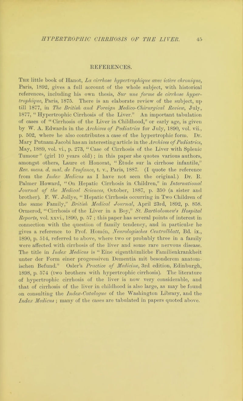 REFERENCES. The little book of Hanot, La cirrhose liypertrophique avec retire chronique, Paris, 1892, gives a full account of the whole subject, with historical references, including his own thesis, Sur une forme de cirrhose hyper- trophique, Paris, 1875. There is an elaborate review of the subject, up till 1877, in The British and Foreign Medico-Chirurgical Review, July, 1877, “ Hypertrophic Cirrhosis of the Liver.” An important tabulation of cases of “ Cirrhosis of the Liver in Childhood,” or early age, is given by W. A. Edwards in the Archives of Pediatrics for July, 1890, vol. vii., p. 502, where he also contributes a case of the hypertrophic form. Dr. Mary Putnam Jacobi has an interesting article in the Archives of Pediatrics, May, 1889, vol. vi., p. 273, “ Case of Cirrhosis of the Liver with Splenic Tumour” (girl 10 years old); in this paper she quotes various authors, amongst others, Laure et Honorat, “ Etude sur la cirrhose infantile,” Rev. mens. d. vial, de Venfance, t. v., Paris, 1887. (I quote the reference from the Index Medicus as I have not seen the original.) Dr. R. Palmer Howard, “On Hepatic Cirrhosis in Children,” in International Journal of the Medical Sciences, October, 1887, p. 350 (a sister and brother). F. W. Jollye, “ Hepatic Cirrhosis occurring in Two Children of the same Family,” British Medical Journal, April 23rd, 1892, p. 858. Ormerod, “ Cirxdiosis of the Liver in a Boy,” St. Bartholomew's Hospital Reports, vol. xxvi., 1890, p. 57 ; this paper has several points of interest in connection with the question of family tendency, and in particular he gives a reference to Prof. Homen, Neurologisches Centralhlatt, Bd. ix., 1890, p. 514, referred to above, where two or probably three in a family were affected with cirrhosis of the liver and some rare nervous disease. The title in Index Medicus is “ Eine eigenthumliche Familienkrankheit unter der Form einer progressive!! Dementia mit besonderem anatom- ischen Befund.” Osier’s Practice of Medicine, 3rd edition, Edinburgh, 1898, p. 574 (two brothers with hypertrophic cirrhosis). The literature of hypertrophic cirrhosis of the liver is now very considerable, and that of cirrhosis of the liver in childhood is also large, as may be found on consulting the Index-Catalogue of the Washington Library, and the Index Medicus ; many of the cases are tabulated in papers quoted above.