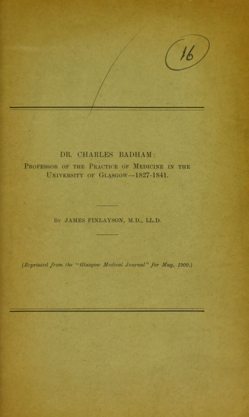 DR. CHARLES BADHAM: Professor of the Practice of Medicine in the University of Glasgow—1827-1841. By JAMES FINLAYSON, M.D., LL.D. (Reprinted from the. “Glasgoiv Medical Journal for May, 1900.)