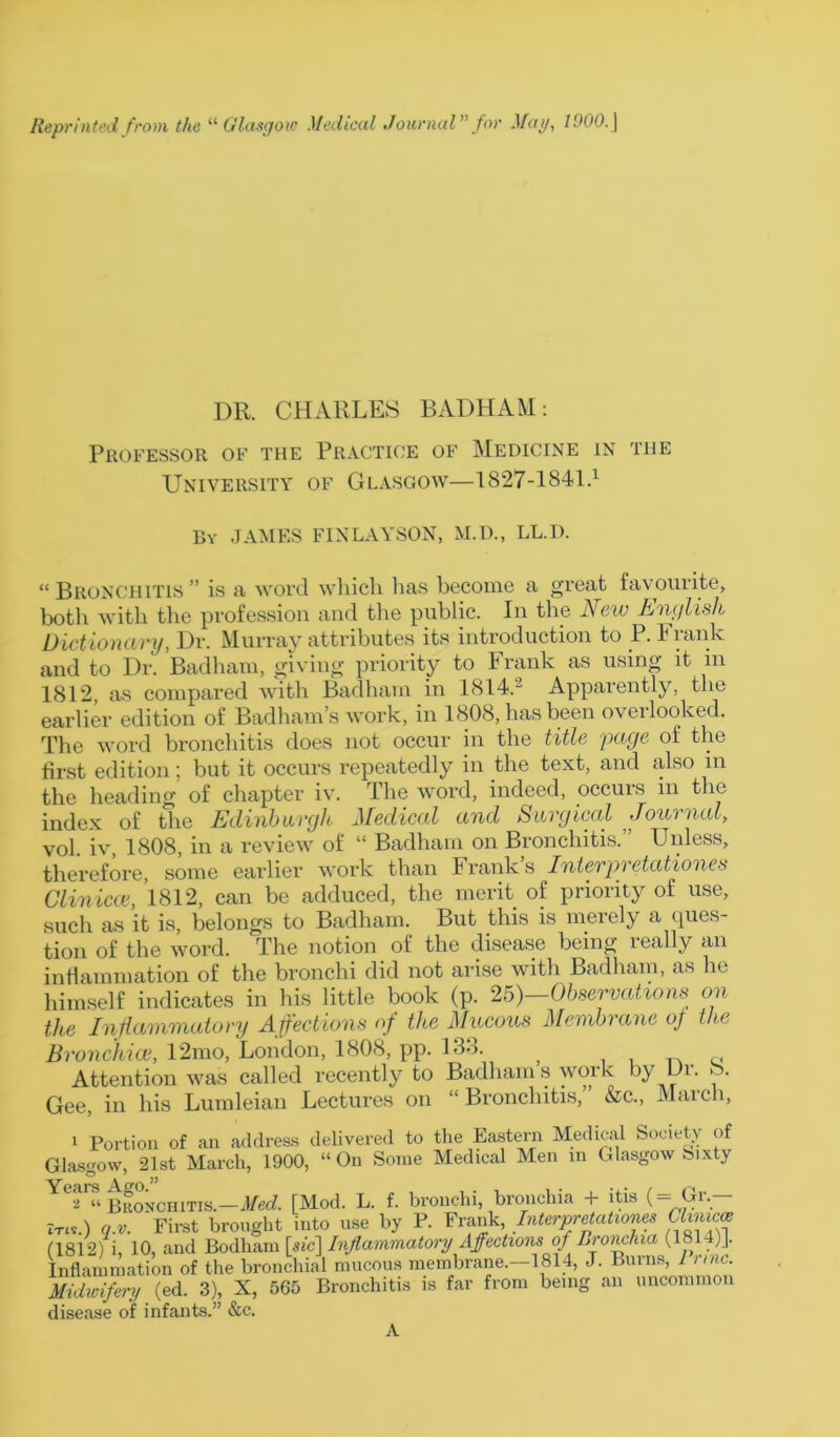 DR. CHARLES BADHAM: Professor of the Practice of Medicine in the University of Glasgow—1827-1841.1 By JAMES FINLAYSON, M.D., LL.D. “Bronchitis” is a word which lias become a great favourite, botli with the profession and the public. In the New English Dictionary, Dr. Murray attributes its introduction to P. Frank and to Dr. Badham, giving priority to Frank as using it in 1812 as compared with Badham in 1814.2 Apparently, the earlier edition of Badham’s work, in 1808, has been overlooked. The word bronchitis does not occur in the title page of the first edition; but it occurs repeatedly in the text, and also in the heading of chapter iv. The word, indeed, occurs m the index of the Edinburgh Medical and Surgical Journal, vol. iv, 1808, in a review of “ Badham on Bronchitis.” Unless, therefore, some earlier work than Franks Interpvetationes Clinicce, 1812, can be adduced, the merit of priority of use, such as it is, belongs to Badham. But this is merely a ques- tion of the word. The notion of the disease being really an inflammation of the bronchi did not arise with Badham, as he himself indicates in his little book (p. 25)—Observation* on the Inflammatory A ffections of the Mucous Membrane of the Bronchial, 12mo, London, 1808, pp. 133. } c Attention was called recently to Badham s work by IJi. ► . Gee, in his Lumleian Lectures on “ Bronchitis, &c., March, 1 Portion of an address delivered to the Eastern Medical Society of Glasgow, 21st March, 1900, “On Some Medical Men in Glasgow Sixty ~y^ 2 “ Bronchitis.—Med. [Mod. L. f. bronchi, bronchia + itis (== Gr— It«.) q.v. First brought into use by P. Frank, Interpretationes Clmzcce (1812) i, 10, and Bodham [sic] Inflammatory Affections oj Bronchia (1814)J. Inflammation of the bronchial mucous membrane.—1814, J. Burns, 1 nnc. Midwifery (ed. 3), X, 565 Bronchitis is far from being an uncommon disease of infants.” &c.