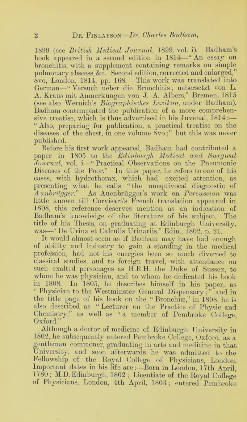 1899 (see Britislt Medical Journal, 1899, vol. i). Badham’s book appeared in a second edition in 1814—“ An essay on bronchitis, with a supplement containing remarks on simple pulmonary abscess, &c. Second edition, corrected and enlarged,” 8vo, London, 1814, pp. 168. This work was translated into German—“ Versuch ueber die Bronchitis; uebersetzt von L. A. Kraus mit Anmerkungen von J. A. Albers,” Bremen, 1815 (see also Wernich’s Biographisches Lexikon, under Badham). Badham contemplated the publication of a more comprehen- sive treatise, which is thus advertised in his Juvenal, 1814:— “ Also, preparing for publication, a practical treatise on the diseases of the chest, in one volume 8vobut this was never published. Before his first work appeared, Badham had contributed a paper in 1805 to the Edinburgh Medical and Surgical Journal, vol. i—“Practical Observations on the Pneumonic Diseases of the Poor.” In this paper, he refers to one of his cases, with hydrothorax, which had excited attention, as presenting what he calls “ the unequivocal diagnostic of Aunbriigger.” As Auenbriigger’s work on Percussion was little known till Corvisart’s French translation appeared in 1808, this reference deserves mention as an indication of Badham’s knowledge of the literature of his subject. The title of his Thesis, on graduating at Edinburgh University, was—“ De Urina et Calculis Urinariis,” Edin., 1802, p. 21. It would almost seem as if Badham may have had enough of ability and industry to gain a standing in the medical profession, had not his energies been so much diverted to classical studies, and to foreign travel, with attendance on such exalted pei*sonages as H.R.H. the Duke of Sussex, to whom he was physician, and to whom he dedicated his book in 1808. In 1805, he describes himself in his paper, as “ Physician to the Westminster General Dispensary ; ” and in the title page of his book on the “ Bronchi®,” in 1808, he is also described as “ Lecturer on the Practice of Physic and Chemistry,” as well as “a member of Pembroke College, Oxford.” Although a doctor of medicine of Edinburgh University in 1802, he subsequently entered Pembroke College, Oxford, as a gentleman commoner, graduating in arts and medicine in that University, and soon afterwards he was admitted to the Fellowship of the Royal College of Physicians, London. Important dates in his life are:—Born in London, 17th April, 1780; M.D. Edinburgh, 1802; Licentiate of the Royal College of Physicians, London, 4th April, 1803 ; entered' Pembroke
