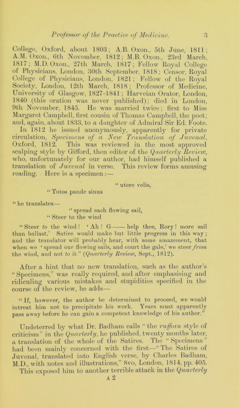 College, Oxford, about 1803; A.B. Oxon., 5th June, 1811; A.M. Oxon., 6th November, 1812; M.B. Oxon., 23rd March, 1817; M.D. Oxon., 27th March, 1817; Fellow Royal College of Physicians, London, 30th September, 1818; Censor, Royal College of Physicians, London, 1821 ; Fellow of the Royal Society, London, 12th March, 1818; Professor of Medicine, University of Glasgow, 1827-1841 ; Harveian Orator, London, 1840 (this oration was never published); died in London, 9th November, 1845. He was married twice; first to Miss Mar garet Campbell, first cousin of Thomas Campbell, the poet; and, again, about 1833, to a daughter of Admiral Sir Ed. Foote. In 1812 he issued anonymously, apparently for private circulation, Specimens of a New Translation of Juvenal, Oxford, 1812. This was reviewed in the most approved scalping style by Gifford, then editor of the Quarterly Review, who, unfortunately for our author, had himself published a translation of Juvenal in verse. This review forms amusing reading. Here is a specimen:— “ utere velis, “ Totos pande sinus “ he translates— “ spread each flowing sail, “ Steer to the wind “ Steer to the wind ! ‘ Ah ! G help thee, Rory ! more sail than ballast.’ Satire would make but little progress in this way; and the translator will probably hear, with some amazement, that when we ‘ spread our flowing sails, and court the gale,’ we steer from the wind, and not to it” (Quarterly Review, Sept., 1812). After a hint that no new translation, such as the author’s “ Specimens,” was really required, and after emphasising and ridiculing various mistakes and stupidities specified in the course of the review, he adds— “ If, however, the author be determined to proceed, we would intreat him not to precipitate his work. Years must apparently pass away before he can gain a competent knowledge of his author.” Undeterred by what Dr. Badham calls “ the ruffian style of criticism” in the Quarterly, he published, twenty months later, a translation of the whole of the Satires. The “ Specimens ” had been mainly concerned with the first—“ I he Satires of Juvenal, translated into English verse, by Charles Badham, M.D., with notes and illustrations,” 8vo, London, 1814, pp. 405. This exposed him to another terrible attack in the Quarterly A 2