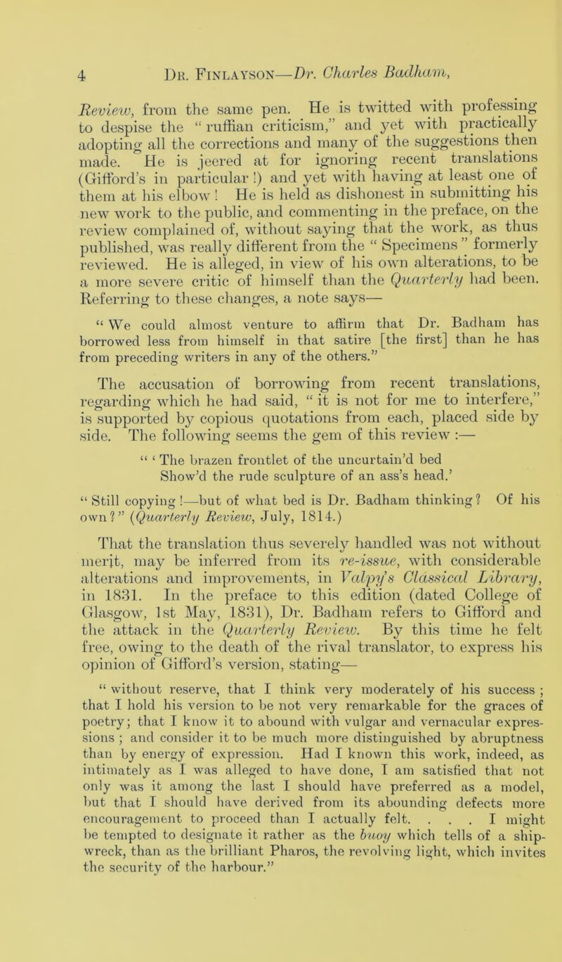 Review, from the same pen. He is twitted with professing to despise the “ ruffian criticism,” and yet with practically adopting all the corrections and many of the suggestions then made. °He is jeered at for ignoring recent translations (Gifford’s in particular !) and yet with having at least one of them at his elbow! He is held as dishonest in submitting his new work to the public, and commenting in the preface, on the review complained of, without saying that the work, as thus published, was really different from the “ Specimens ” formerly reviewed. He is alleged, in view of his own alterations, to be a more severe critic of himself than the Quarterly had been. Referring to these changes, a note says— “ We could almost venture to affirm that Dr. Badham has borrowed less from himself in that satire [the first] than he has from preceding writers in any of the others.” The accusation of borrowing from recent translations, regarding which he had said, “ it is not for me to interfere,” is supported by copious quotations from each, placed side by side. The following seems the gem of this review :— “ ‘ The brazen frontlet of the uncurtain’d bed Show’d the rude sculpture of an ass’s head.’ “ Still copying !—but of what bed is Dr. Badham thinking? Of his own?” (Quarterly Review, July, 1814.) That the translation thus severely handled was not without merit, may be inferred from its re-issue, with considerable alterations and improvements, in Valyys Classical Library, in 1831. In the preface to this edition (dated College of Glasgow, 1st May, 1831), Dr. Badham refers to Gifford and the attack in the Quarterly Review. By this time he felt free, owing to the death of the rival translator, to express his opinion of Gifford’s version, stating— “ without reserve, that I think very moderately of his success ; that I hold his version to be not very remarkable for the graces of poetry; that I know it to abound with vulgar and vernacular expres- sions ; and consider it to be much more distinguished by abruptness than by energy of expression. Had I known this work, indeed, as intimately as I was alleged to have done, I am satisfied that not only was it among the last I should have preferred as a model, but that I should have derived from its abounding defects more encouragement to proceed than I actually felt. ... I might be tempted to designate it rather as the buoy which tells of a ship- wreck, than as the brilliant Pharos, the revolving light, which invites the security of the harbour.”