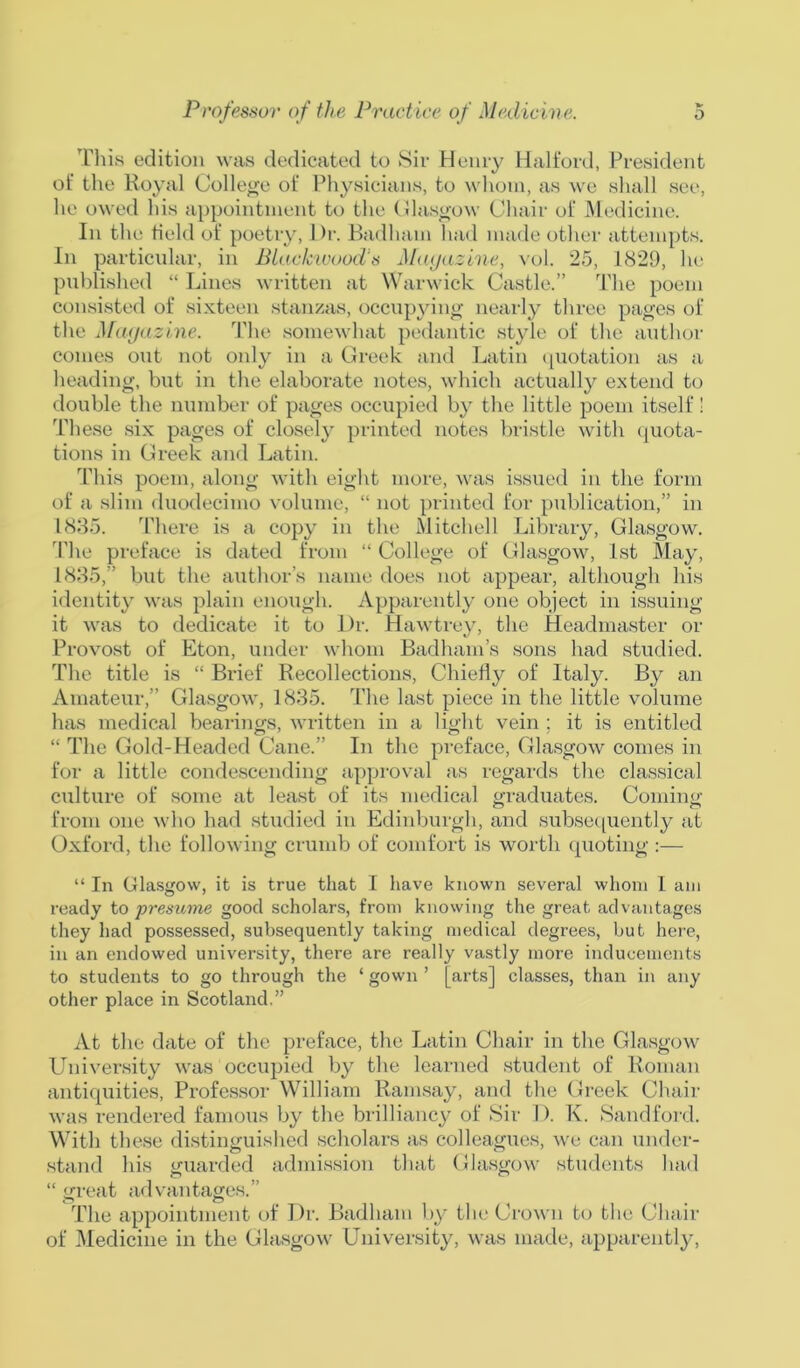 This edition was dedicated to Sir Henry Halford, President of the Royal College of Physicians, to whom, as we shall see, he owed his appointment to the Glasgow Chair of Medicine. In the field of poetry, l)r. Badham had made other attempts. In particular, in Black wood-s Magazine, vol. 25, 1829, he published “ Lines written at Warwick Castle.” The poern consisted of sixteen stanzas, occupying nearly three pages of the Magazine. The somewhat pedantic style of the author comes out not only in a Greek and Latin quotation as a heading, but in the elaborate notes, which actually extend to double the number of pages occupied by the little poem itself! These six pages of closely printed notes bristle with quota- tions in Greek and Latin. This poem, along with eight more, was issued in the form of a slim duodecimo volume, “ not printed for publication,” in 1835. There is a copy in the Mitchell Library, Glasgow. The preface is dated from “ College of Glasgow, 1st May, 1835,” but the author’s name does not appear, although his identity was plain enough. Apparently one object in issuing it was to dedicate it to Dr. Hawtrey, the Headmaster or Provost of Eton, under whom Badham’s sons had studied. The title is “ Brief Recollections, Chiefly of Italy. By an Amateur,” Glasgow, 1835. The last piece in the little volume has medical bearings, written in a light vein ; it is entitled “ The Gold-Headed Cane.” In the preface, Glasgow comes in for a little condescending approval as regards the classical culture of some at least of its medical graduates. Coming from one who had studied in Edinburgh, and subsequently at Oxford, the following crumb of comfort is worth quoting :— “ In Glasgow, it is true that I have known several whom I am ready to presume good scholars, from knowing the great advantages they had possessed, subsequently taking medical degrees, but here, in an endowed university, there are really vastly more inducements to students to go through the ‘ gown ’ [arts] classes, than in any other place in Scotland.” At the date of the preface, the Latin Chair in the Glasgow University was occupied by the learned student of Roman antiquities, Professor William Ramsay, and the Greek Chair was rendered famous by the brilliancy of Sir D. K. Sandford. With these distinguished scholars as colleagues, we can under- stand his guarded admission that Glasgow students had “ great advantages.” The appointment of Dr. Badham by the Crown to the Chair of Medicine in the Glasgow University, was made, apparently,