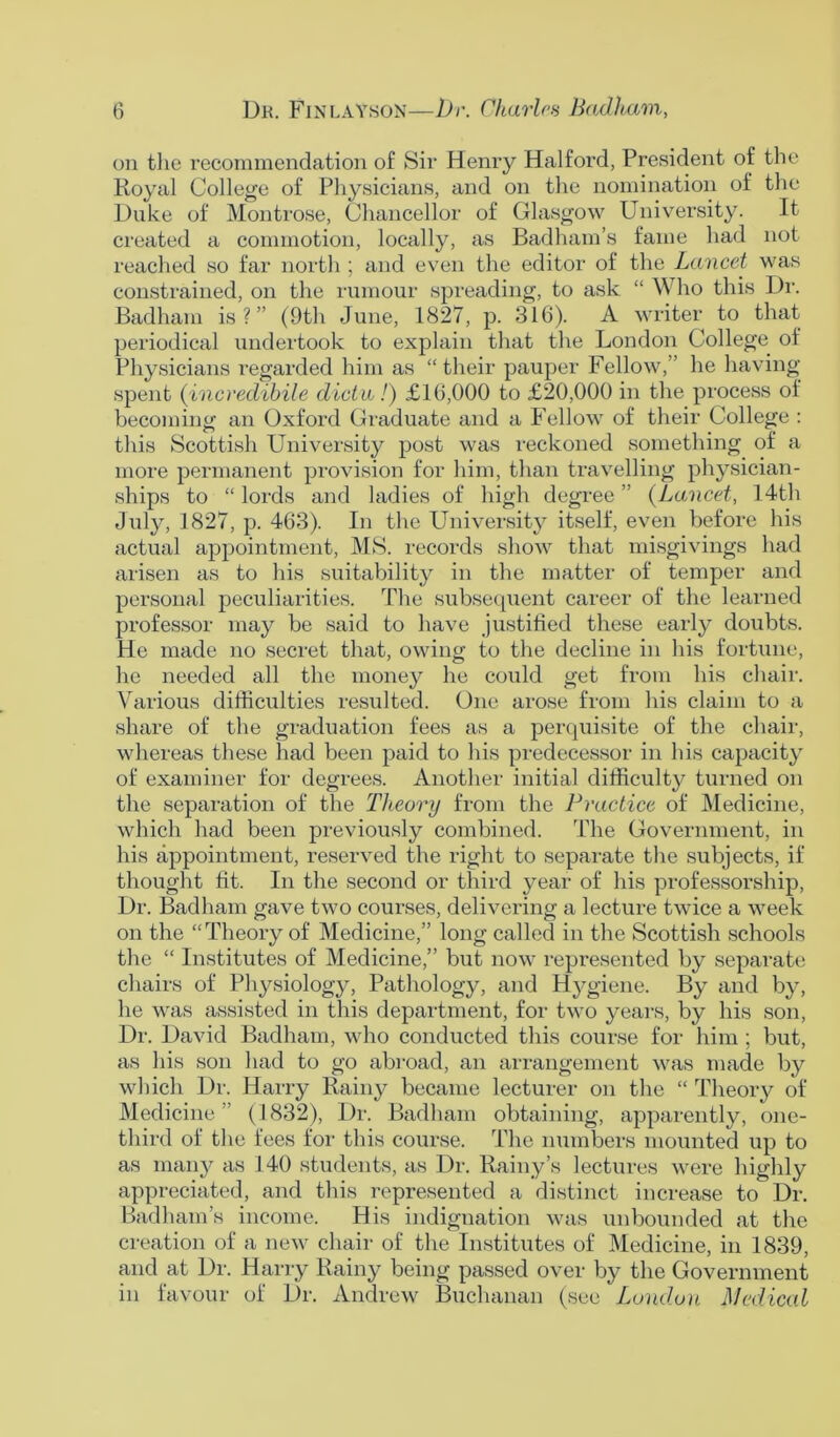 on the recommendation of Sir Henry Halford, President of the Royal College of Physicians, and on the nomination of the Duke of Montrose, Chancellor of Glasgow University. It created a commotion, locally, as Badham’s fame had not reached so far north ; and even the editor of the Lancet was constrained, on the rumour spreading, to ask “ Who this Dr. Badham is?” (9th June, 1827, p. 316). A writer to that periodical undertook to explain that the London College of Physicians regarded him as “ their pauper Fellow,” he having spent (incredihile dicta!) £16,000 to £20,000 in the process of becoming an Oxford Graduate and a Fellow of their College : this Scottish University post was reckoned something of a more permanent provision for him, than travelling physician- ships to “ lords and ladies of high degree ” (Lancet, 14th July, 1827, p. 463). In the University itself, even before his actual appointment, MS. records show that misgivings had arisen as to his suitability in the matter of temper and personal peculiarities. The subsequent career of the learned professor may be said to have justified these early doubts. He made no secret that, owing to the decline in his fortune, he needed all the money he could get from his chair. Various difficulties resulted. One arose from his claim to a share of the graduation fees as a perquisite of the chair, whereas these had been paid to his predecessor in his capacity of examiner for degrees. Another initial difficulty turned on the separation of the Theory from the Practice of Medicine, which had been previously combined. The Government, in his appointment, reserved the right to separate the subjects, if thought fit. In the second or third year of his professorship, Dr. Badham gave two courses, delivering a lecture twice a week on the “Theory of Medicine,” long called in the Scottish schools the “ Institutes of Medicine,” but now represented by separate chairs of Physiology, Pathology, and Hygiene. By and by, he was assisted in this department, for two years, by his son, Dr. David Badham, who conducted this course for him ; but, as his son had to go abroad, an arrangement was made by which Dr. Harry Rainy became lecturer on the “ Theory of Medicine ” (1832), Dr. Badham obtaining, apparently, one- third of the fees for this course. The numbers mounted up to as many as 140 students, as Dr. Rainy’s lectures were highly appreciated, and this represented a distinct increase to Dr. Badham’s income. His indignation was unbounded at the creation of a new chair of the Institutes of Medicine, in 1839, and at Dr. Harry Rainy being passed over by the Government in favour of Dr. Andrew Buchanan (see London Medical