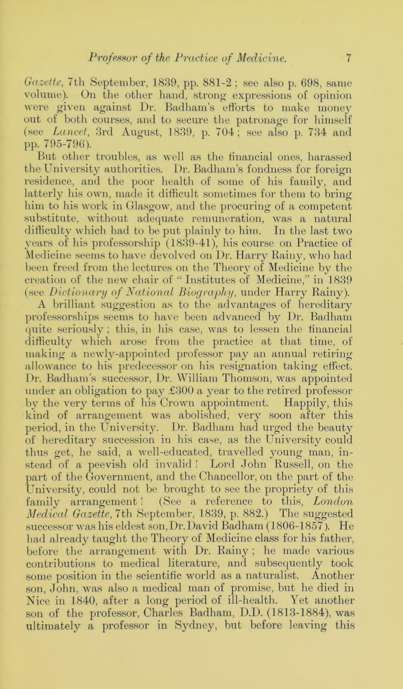 Gazette, 7th September, 1839, pp. 881-2 ; see also p. 698, same volume). On the other hand, strong expressions of opinion were given against Dr. Badham’s efforts to make money out of both courses, and to secure the patronage for himself (see Lancet, 3rd August, 1839, p. 704; see also p. 734 and pp. 795-796). But other troubles, as well as the financial ones, harassed the University authorities. Dr. Badham’s fondness for foreign residence, and the poor health of some of his family, and latterly his own, made it difficult sometimes for them to bring him to his work in Glasgow, and the procuring of a competent substitute, without adequate remuneration, was a natural difficulty which had to be put plainly to him. In the last two years of his professorship (1839-41), his course on Practice of Medicine seems to have devolved on Dr. Harry Rainy, who had been freed from the lectures on the Theory of Medicine by the creation of the new chair of “ Institutes of Medicine,” in 1839 (see Dictionary of National Biography, under Harry Rainy). A brilliant suggestion as to the advantages of hereditary professorships seems to have been advanced by Dr. Badham quite seriously; this, in his case, was to lessen the financial difficulty which arose from the practice at that time, of making a newly-appointed professor pay an annual retiring allowance to his predecessor on his resignation taking effect. Dr. Badham’s successor, Dr. William Thomson, was appointed under an obligation to pay £300 a year to the retired professor by the very terms of his Crown appointment. Happily, this kind of arrangement was abolished, very soon after this period, in the University. Dr. Badham had urged the beauty of hereditary succession in his case, as the University could thus get, he said, a well-educated, travelled young man, in- stead of a peevish old invalid ! Lord John Russell, on the part of the Government, and the Chancellor, on the part of the University, could not be brought to see the propriety of this family arrangement! (See a reference to this, London Medical Gazette, 7th September, 1839, p. 882.) The suggested successor was his eldest son,Dr.David Badham (1806-1857). He had already taught the Theory of Medicine class for his father, before the arrangement with Dr. Rainy ; he made various contributions to medical literature, and subsec (uently took some position in the scientific world as a naturalist. Another son, John, was also a medical man of promise, but he died in Nice in 1840, after a long period of ill-health. Yet another son of the professor, Charles Badham, D.D. (1813-1884), was ultimately a professor in Sydney, but before leaving this