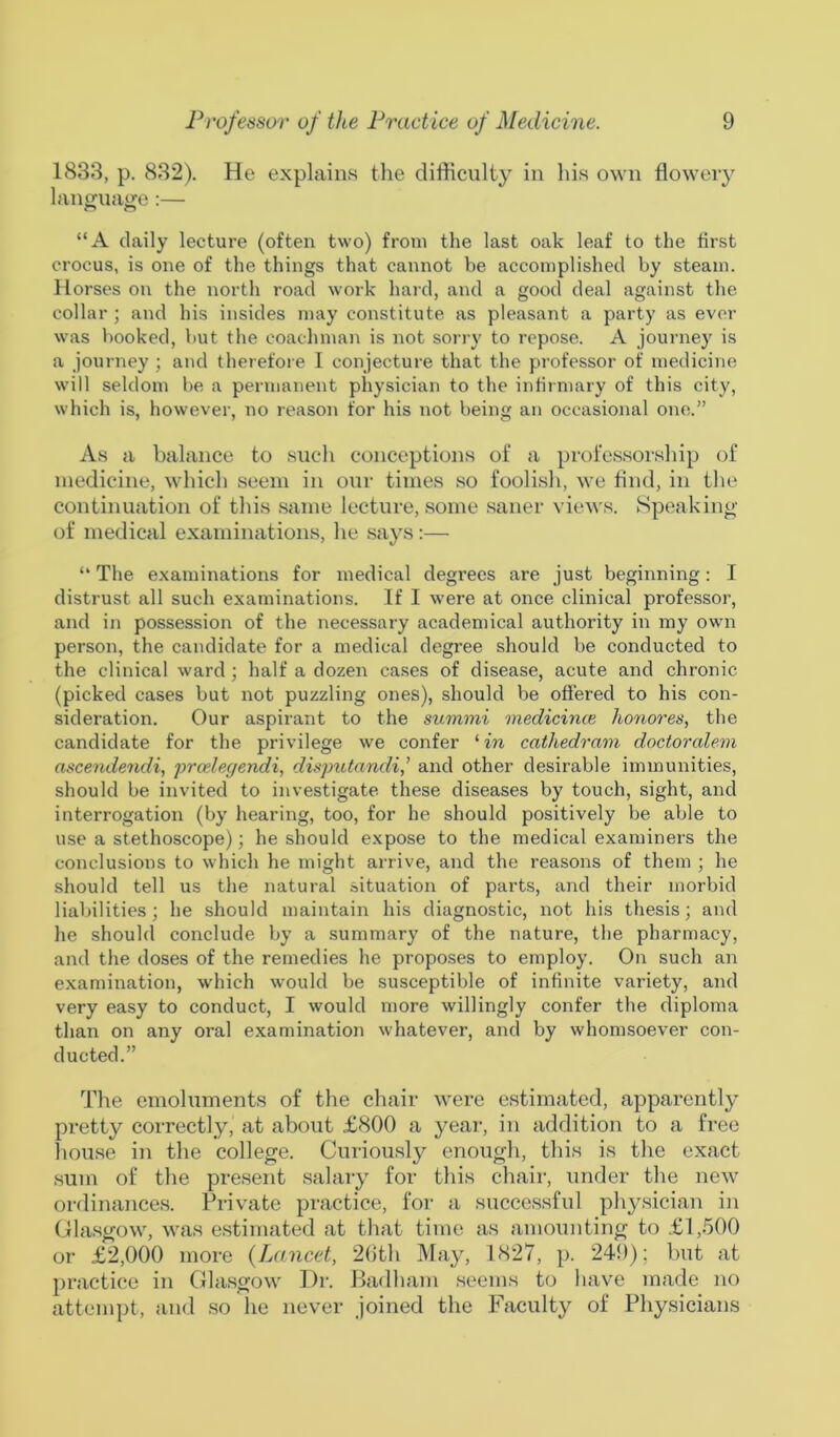1833, p. 832). He explains the difficulty in his own flowery language:— “A daily lecture (often two) from the last oak leaf to the first crocus, is one of the things that cannot be accomplished by steam. Horses on the north road work hard, and a good deal against the collar ; and his insides may constitute as pleasant a party as ever was booked, but the coachman is not sorry to repose. A journey is a journey ; and therefore I conjecture that the professor of medicine will seldom be a permanent physician to the infirmary of this city, which is, however, no reason for his not being an occasional one.” As a balance to such conceptions of a professorship of medicine, which seem in our times so foolish, we find, in the continuation of this same lecture, some saner views. Speaking of medical examinations, he says:— “The examinations for medical degrees are just beginning: I distrust all such examinations. If I were at once clinical professor, and in possession of the necessary academical authority in my own person, the candidate for a medical degree should be conducted to the clinical ward ; half a dozen cases of disease, acute and chronic (picked cases but not puzzling ones), should be offered to his con- sideration. Our aspirant to the summi medicines honores, the candidate for the privilege we confer 1 in cathedram doctoralem ascendendi, prcelegendi, disputandiand other desirable immunities, should be invited to investigate these diseases by touch, sight, and interrogation (by hearing, too, for he should positively be able to use a stethoscope); he should expose to the medical examiners the conclusions to which he might arrive, and the reasons of them ; he should tell us the natural situation of parts, and their morbid liabilities; he should maintain his diagnostic, not his thesis; and he should conclude by a summary of the nature, the pharmacy, and the doses of the remedies he proposes to employ. On such an examination, which would be susceptible of infinite variety, and very easy to conduct, I would more willingly confer the diploma than on any oral examination whatever, and by whomsoever con- ducted.” The emoluments of the chair were estimated, apparently pretty correctly, at about £800 a year, in addition to a free house in the college. Curiously enough, this is the exact sum of the present salary for this chair, under the new ordinances. Private practice, for a successful physician in Glasgow, was estimated at that time as amounting to £1,500 or £2,000 more (Lancet, 26th May, 1827, p. 249); but at practice in Glasgow Dr. Badham seems to have made no attempt, and so he never joined the Faculty of Physicians