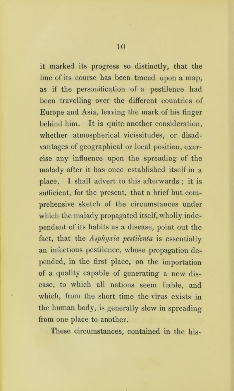 it marked its progress so distinctly, that the line of its course has been traced upon a map, as if the personification of a pestilence had been travelling over the different countries of Europe and Asia, leaving the mark of his finger behind him. It is quite another consideration, whether atmospherical vicissitudes, or disad- vantages of geographical or local position, exer- cise any influence upon the spreading of the malady after it has once established itself in a place. I shall advert to this afterwards ; it is sufficient, for the present, that a brief but com- prehensive sketch of the circumstances under which the malady propagated itself, wholly inde- pendent of its habits as a disease, point out the fact, that the Asphyxia pestilenta is essentially an infectious pestilence, whose propagation de- pended, in the first place, on the importation of a quality capable of generating a new dis- ease, to which all nations seem liable, and which, from the short time the virus exists in the human body, is generally slow in spreading from one place to another. These circumstances, contained in the his-