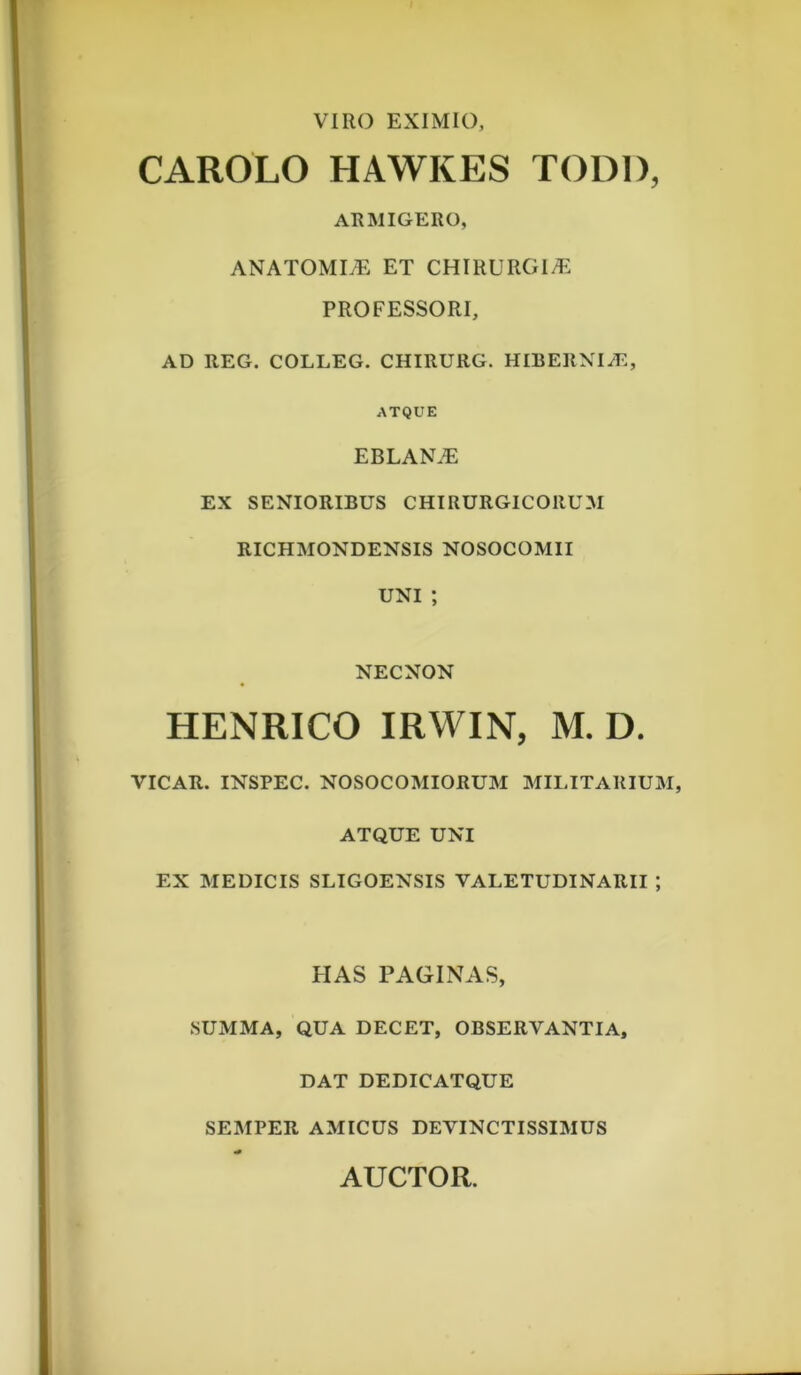 VIRO EXIMIO CAROLO HAWKES TODl), ARMIGERO, ANATOMI^ ET CHIRURGIA. PROFESSORI, AD REG. COLLEG. CHIRURG. HIBERNIAE, ATQUE EBLANiE EX SENIORIBUS CHIRURGICORUM RICHMONDENSIS NOSOCOMII UNI ; NECNON HENRICO IRWIN, M. D. VICAR. INSPEC. NOSOCOMIORUM MILITARIUM, ATQUE UNI EX MEDICIS SLIGOENSIS VALETUDINARII ; HAS PAGINAS, SUMMA, QUA DECET, OBSERVANTIA, DAT DEDICATQUE SEMPER AMICUS DEVINCTISSIMUS AUCTOR.