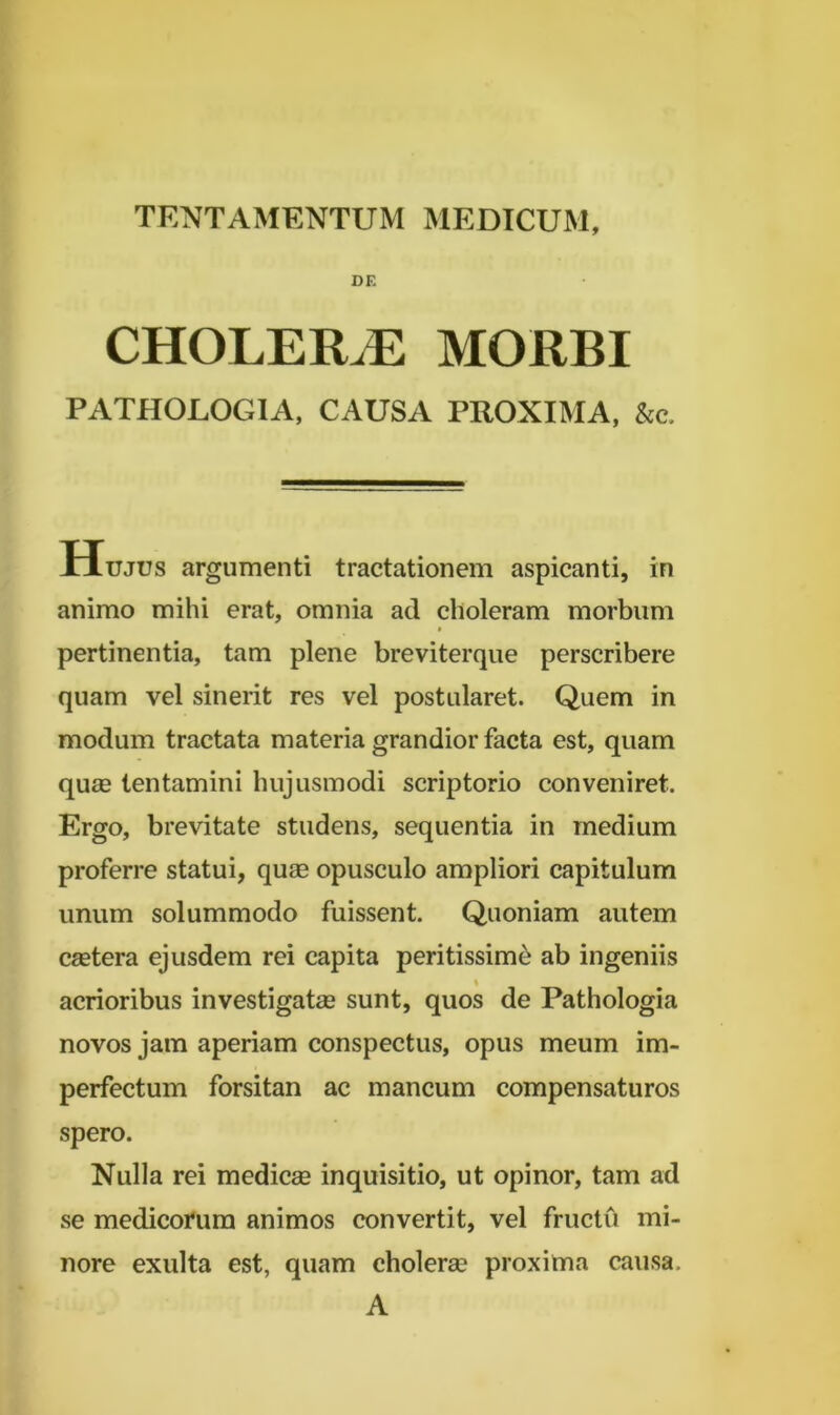 DE CHOLERA MORBI PATHOLOGIA, CAUSA PROXIMA, &c. Hujus argumenti tractationem aspicanti, in animo mihi erat, omnia ad choleram morbum » pertinentia, tam plene breviterque perscribere quam vel sinerit res vel postularet. Quem in modum tractata materia grandior facta est, quam qu£e tentamini hujusmodi scriptorio conveniret. Ergo, brevitate studens, sequentia in medium proferre statui, quas opusculo ampliori capitulum unum solummodo fuissent. Quoniam autem csetera ejusdem rei capita peritissime ab ingeniis % acrioribus investigatas sunt, quos de Pathologia novos jam aperiam conspectus, opus meum im- perfectum forsitan ac mancum compensaturos spero. Nulla rei medicae inquisitio, ut opinor, tam ad se medicorum animos convertit, vel fructu mi- nore exulta est, quam cholerae proxima causa. A