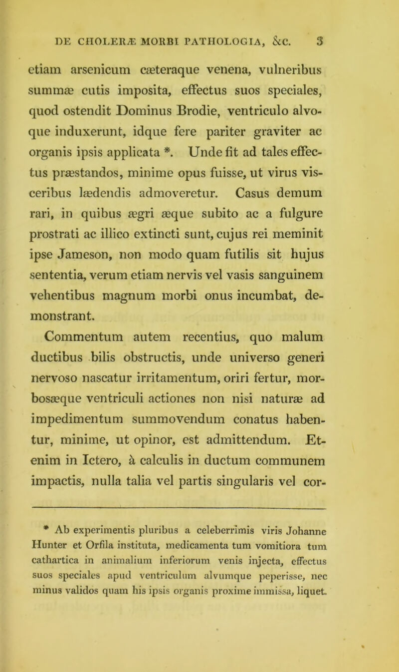 etiam arsenicum cieteraque venena, vulneribus summae cutis imposita, effectus suos speciales, quod ostendit Dominus Brodie, ventriculo alvo- que induxerunt, idque fere pariter graviter ac organis ipsis applicata * Unde fit ad tales effec- tus praestandos, minime opus fuisse, ut virus vis- ceribus liedendis admoveretur. Casus demum rari, in quibus a?gri aeque subito ac a fulgure prostrati ac illico extincti sunt, cujus rei meminit ipse Jameson, non modo quam futilis sit hujus sententia, verum etiam nervis vel vasis sanguinem vehentibus magnum morbi onus incumbat, de- monstrant. Commentum autem recentius, quo malum ductibus bilis obstructis, unde universo generi nervoso nascatur irritamentum, oriri fertur, mor- bosaeque ventriculi actiones non nisi naturae ad impedimentum summovendum conatus haben- tur, minime, ut opinor, est admittendum. Et- enim in Ictero, h calculis in ductum communem impactis, nulla talia vel partis singularis vel cor- * Ab experimentis pluribus a celeberrimis viris Johanne Hunter et Orfila instituta, medicamenta tum vomitiora tum cathartica in animalium inferiorum venis injecta, effectus suos speciales apud ventriculum alvumque peperisse, nec minus validos quam his ipsis organis proxime immissa, liquet