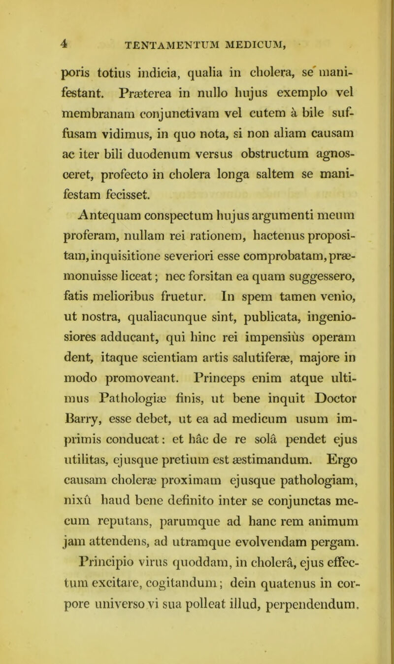 poris totius indicia, qualia in cholera, se' mani- festant. Praeterea in nullo hujus exemplo vel membranam conjunctivam vel cutem a bile suf- fusam vidimus, in quo nota, si non aliam causam ac iter bili duodenum versus obstructum agnos- ceret, profecto in cholera longa saltem se mani- festam fecisset. Antequam conspectum hujus argumenti meum proferam, nullam rei rationem, hactenus proposi- tam, inquisitione severiori esse comprobatam, prse- monuisse liceat; nec forsitan ea quam suggessero, fatis melioribus fruetur. In spem tamen venio, ut nostra, qualiacunque sint, publicata, ingenio- siores adducant, qui hinc rei impensius operam dent, itaque scientiam artis salutiferae, majore in modo promoveant. Princeps enim atque ulti- mus Pathologiae finis, ut bene inquit Doctor Barry, esse debet, ut ea ad medicum usum im- primis conducat: et hac de re sola pendet ejus utilitas, ejusque pretium est aestimandum. Ergo causam cholerae proximam ej usque pathologiam, nixu haud bene definito inter se conjunctas me- cum reputans, parumque ad hanc rem animum jam attendens, ad utramque evolvendam pergam. Principio virus quoddam, in cholera, ejus effec- tum excitare, cogitandum; dein quatenus in cor- pore universo vi sua polleat illud, perpendendum.