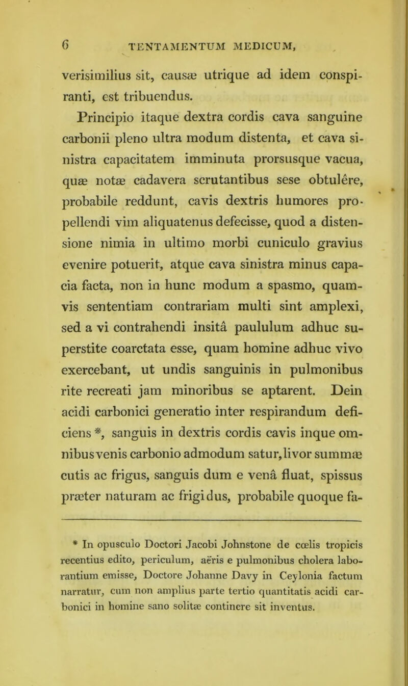 verisimilius sit, causae utrique ad idem conspi- ranti, est tribuendus. Principio itaque dextra cordis cava sanguine carbonii pleno ultra modum distenta, et cava si- nistra capacitatem imminuta prorsusque vacua, quae notae cadavera scrutantibus sese obtulere, probabile reddunt, cavis dextris humores pro- pellendi vim aliquatenus defecisse, quod a disten- sione nimia in ultimo morbi cuniculo gravius evenire potuerit, atque cava sinistra minus capa- cia facta, non in hunc modum a spasmo, quam- vis sententiam contrariam multi sint amplexi, sed a vi contrahendi insita paululum adhuc su- perstite coarctata esse, quam homine adhuc vivo exercebant, ut undis sanguinis in pulmonibus rite recreati jam minoribus se aptarent. Dein acidi carbonici generatio inter respirandum defi- ciens sanguis in dextris cordis cavis inque om- nibusvenis carbonio admodum satur,livor summm cutis ac frigus, sanguis dum e vena fluat, spissus praeter naturam ac frigidus, probabile quoque fa- * In opusculo Doctori Jacobi Johnstone de ccelis tropicis recentius edito, periculum, aeris e pulmonibus cholera labo- rantium emisse, Doctore Johanne Davy in Ceylonia factum narratur, cum non amplius parte tertio cjuantitatis acidi car- bonici in homine sano solitae continere sit inventus.