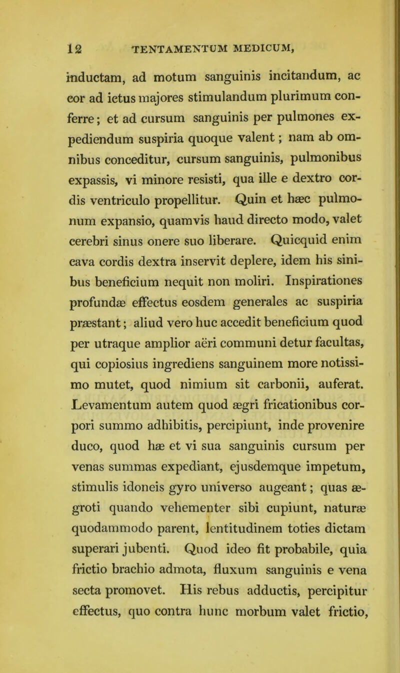 inductam, ad motum sanguinis incitandum, ac cor ad ictus majores stimulandum plurimum con- ferre ; et ad cursum sanguinis per pulmones ex- pediendum suspiria quoque valent; nam ab om- nibus conceditur, cursum sanguinis, pulmonibus expassis, vi minore resisti, qua ille e dextro cor- dis ventriculo propellitur. Quin et h«c pulmo- num expansio, quamvis haud directo modo, valet cerebri sinus onere suo liberare. Quicquid enim cava cordis dextra inservit deplere, idem his sini- bus beneficium nequit non moliri. Inspirationes profundae effectus eosdem generales ac suspiria praestant; aliud vero huc accedit beneficium quod per utraque amplior aeri communi detur facultas, qui copiosius ingrediens sanguinem more notissi- mo mutet, quod nimium sit carbonii, auferat. Levamentum autem quod aegri fricationibus cor- pori summo adhibitis, percipiunt, inde provenire duco, quod hae et vi sua sanguinis cursum per venas summas expediant, ejusdemque impetum, stimulis idoneis gyro universo augeant; quas ae- groti quando vehementer sibi cupiunt, naturae quodammodo parent, lentitudinem toties dictam superari jubenti. Quod ideo fit probabile, quia frictio brachio admota, fluxum sanguinis e vena secta promovet. His rebus adductis, percipitur effectus, quo contra hunc morbum valet frictio.