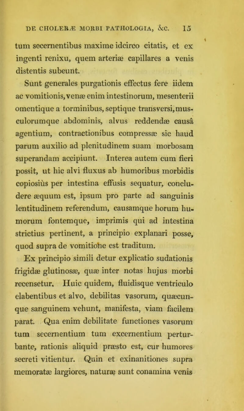 tum secernentibus maxime idcirco citatis, et ex ingenti renixu, quem arterias capillares a venis distentis subeunt. Sunt generales purgationis effectus fere iidem ac vomitionis, venas enim intestinorum, mesenterii omentique a torminibus, septique transversi,mus- culorumque abdominis, alvus reddendae causa agentium, contractionibus compressae sic haud parum auxilio ad plenitudinem suam morbosam superandam accipiunt. Interea autem cum fieri possit, ut hic alvi fluxus ab humoribus morbidis copiosius per intestina effusis sequatur, conclu- dere aequum est, ipsum pro parte ad sanguinis lentitudinem referendum, causamque horum hu- morum fontemque, imprimis qui ad intestina strictius pertinent, a principio explanari posse, quod supra de vomitiohe est traditum. Ex principio simili detur explicatio sudationis frigidae glutinosm, qum inter notas hujus morbi recensetur. Huic quidem, fluidisque ventriculo elabentibus et alvo, debilitas vasorum, quacun- que sanguinem vehunt, manifesta, viam facilem parat. Qua enim debilitate functiones vasorum tum secernentium tum excernentium pertur- bante, rationis aliquid prasto est, cur humores secreti vitientur. Quin et exinanitiones supra memorata largiores, natura sunt conamina venis