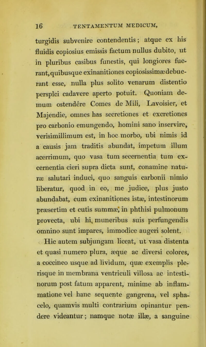 turgidis subvenire contendentis; atque ex his fluidis copiosius emissis factum nullus dubito, ut in pluribus casibus funestis, qui longiores fue- rant, quibusque exinanitiones copiosissimsedebue- rant esse, nulla plus solito venarum distentio perspici cadavere aperto potuit. Quoniam de- mum ostendere Comes de Mili, Lavoisier, et Majendie, omnes has secretiones et excretiones pro carbonio emungendo, homini sano inservire, verisimillimum est, in hoc morbo, ubi nimis id a causis jam traditis abundat, impetum illum acerrimum, quo vasa tum secernentia tum ex- cernentia cieri supra dicta sunt, conamine natu- rae salutari induci, quo sanguis carbonii nimio liberatur, quod in eo, me judice, plus justo abundabat, cum exinanitiones istae, intestinorum praesertim et cutis summae* in phthisi pulmonum provecta, ubi hi, muneribus suis perfungendis omnino sunt impares, immodice augeri solent. I Hic autem subjungam liceat, ut vasa distenta et quasi numero plura, aeque ac diversi colores, a coccineo usque ad lividum, quae exemplis ple- risque in membrana ventriculi villosa ac intesti- norum post fatum apparent, minime ab inflam- matione vel hanc sequente gangrena, vel spha- celo, quamvis multi contrarium opinantur pen- dere videantur; namque notae illae, a sanguine