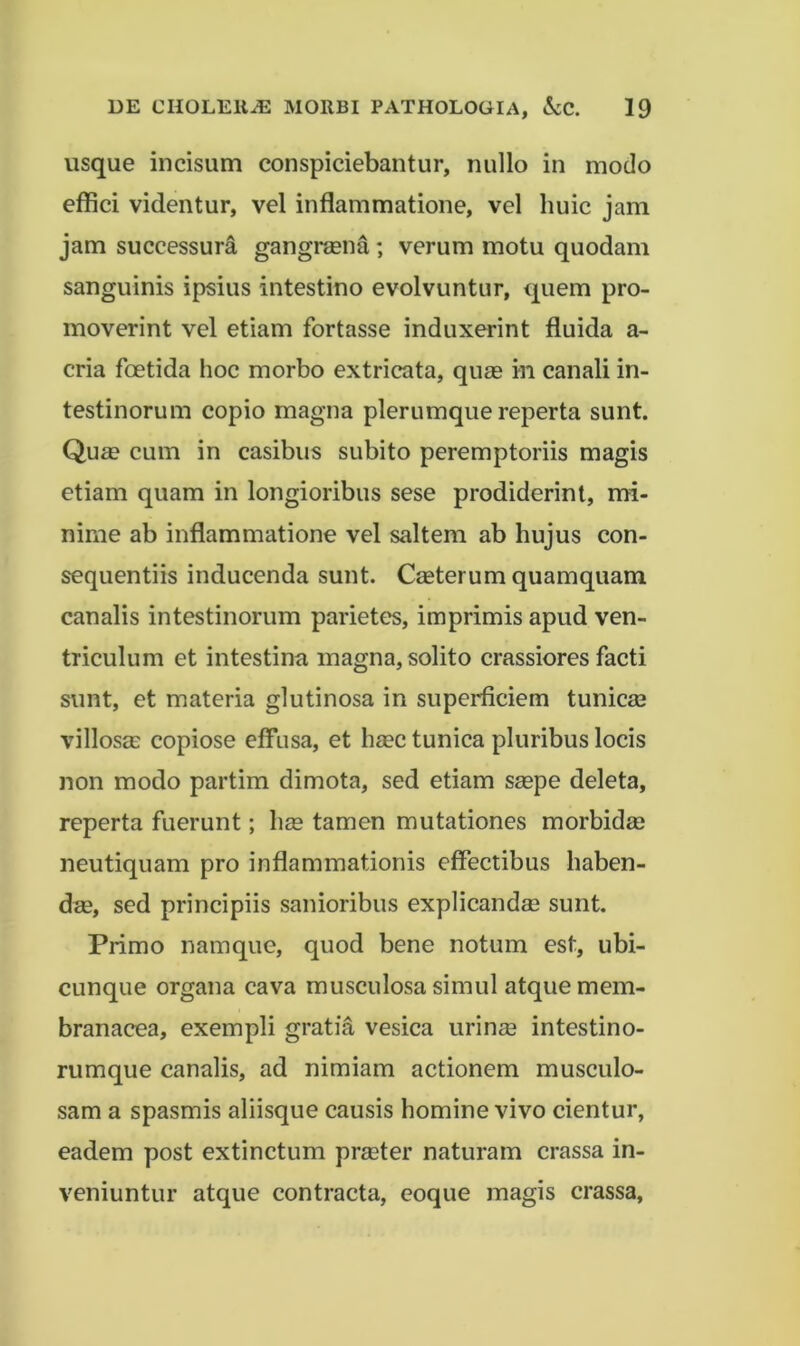 usque incisum conspiciebantur, nullo in modo effici videntur, vel inflammatione, vel huic jam jam successura gangraena; verum motu quodam sanguinis ipsius intestino evolvuntur, quem pro- moverint vel etiam fortasse induxerint fluida a- cria foetida hoc morbo extricata, quae in canali in- testinorum copio magna plerumque reperta sunt. Quae cum in casibus subito peremptoriis magis etiam quam in longioribus sese prodiderint, mi- nime ab inflammatione vel saltem ab hujus con- sequentiis inducenda sunt. Caeterum quamquam canalis intestinorum parietes, imprimis apud ven- triculum et intestina magna, solito crassiores facti sunt, et materia glutinosa in superficiem tunica3 villosm copiose effusa, et haec tunica pluribus locis non modo partim dimota, sed etiam saepe deleta, reperta fuerunt; hae tamen mutationes morbidae neutiquam pro inflammationis effectibus haben- dae, sed principiis sanioribus explicandae sunt. Primo namque, quod bene notum est, ubi- cunque organa cava musculosa simul atque mem- branacea, exempli gratia vesica urinae intestino- rumque canalis, ad nimiam actionem musculo- sam a spasmis aliisque causis homine vivo cientur, eadem post extinctum praeter naturam crassa in- veniuntur atque contracta, eoque magis crassa,