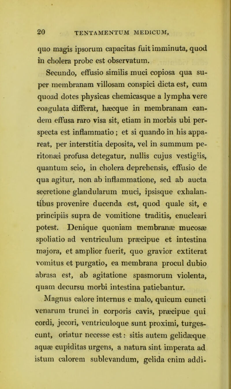 quo magis ipsorum capacitas fuit iuiminuta, quod in cholera probe est observatum. Secundo, effusio similis muci copiosa qua su- per membranam villosam conspici dicta est, cum quoad dotes physicas chemicasque a lympha vere coagulata differat, haecque in membranam ean- dem effusa raro visa sit, etiam in morbis ubi per- specta est inflammatio ; et si quando in his appa- reat, per interstitia deposita, vel in summum pe- ritonaei profusa detegatur, nullis cujus vestigiis, quantum scio, in cholera deprehensis, effusio de qua agitur, non ab inflammatione, sed ab aucta secretione glandularum muci, ipsisque exhalan- tibus provenire ducenda est, quod quale sit, e principiis supra de vomitione traditis, enucleari potest. Denique quoniam membranae mucosae spoliatio ad ventriculum praecipue et intestina majora, et amplior fuerit, quo gravior extiterat vomitus et purgatio, ea membrana procul dubio abrasa est, ab agitatione spasmorum violenta, quam decursu morbi intestina patiebantur. Magnus calore internus e malo, quicum cuncti venarum trunci in corporis cavis, prmcipue qui cordi, jecori, ventriculoque sunt proximi, turges- cunt, oriatur necesse est: sitis autem gelidasque aquse cupiditas urgens, a natura sint imperata ad istum calorem sublevandum, gelida enim addi-