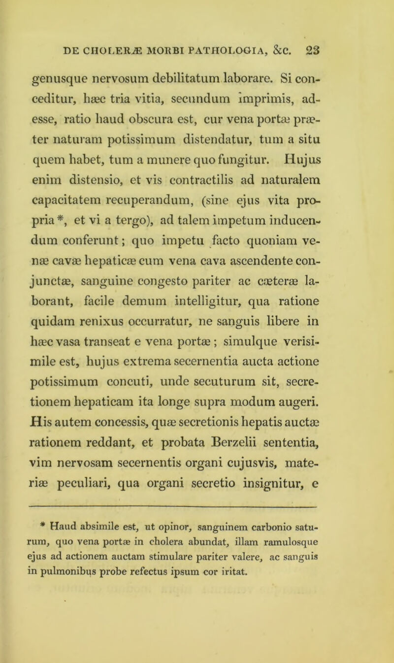 genusque nervosum debilitatum laborare. Si con- ceditur, li£ec tria vitia, secundum imprimis, ad- esse, ratio haud obscura est, cur vena porta3 prae- ter naturam potissimum distendatur, tum a situ quem habet, tum a munere quo fungitur. Hujus enim distensio, et vis contractilis ad naturalem capacitatem recuperandum, (sine ejus vita pro- pria *, et vi a tergo), ad talem impetum inducen- dum conferunt; quo impetu facto quoniam ve- nae cavae hepaticae cum vena cava ascendente con- juncta, sanguine congesto pariter ac coeterae la- borant, facile demum intelligitur, qua ratione quidam renixus occurratur, ne sanguis libere in haec vasa transeat e vena portae; simulque verisi- mile est, hujus extrema secernentia aucta actione potissimum concuti, unde secuturum sit, secre- tionem hepaticam ita longe supra modum augeri. His autem concessis, qu£e secretionis hepatis auctm rationem reddant, et probata Berzelii sententia, vim nervosam secernentis organi cujus vis, mate- rias peculiari, qua organi secretio insignitur, e * Haud absimile est, ut opinor, sanguinem carbonio satu- rum, quo vena portae in cholera abundat, illam ramulosque ejus ad actionem auctam stimulare pariter valere, ac sanguis in pulmonibus probe refectus ipsum cor iritat.