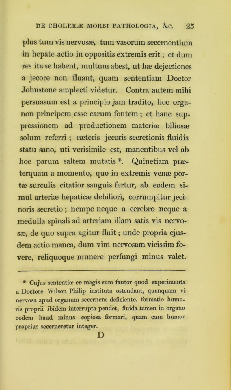 plus tum vis nervosae, tum vasorum secernentium in hepate actio in oppositis extremis erit; et dum res ita se habent, multum abest, ut li£e dejectiones a jecore non fluant, quam sententiam Doctor Johnstone amplecti videtur. Contra autem mihi persuasum est a principio jam tradito, hoc orga- non principem esse earum fontem ; et hanc sup- pressionem ad productionem materiae biliosa? solum referri ; emeteris jecoris secretionis fluidis statu sano, uti verisimile est, manentibus vel ab hoc parum saltem mutatis * Quinetiam prae- terquam a momento, quo in extremis venae por- tse surculis citatior sanguis fertur, ab eodem si- mul arteriae hepaticae debiliori, corrumpitur jeci- noris secretio; nempe neque a cerebro neque a medulla spinali ad arteriam illam satis vis nervo- sae, de quo supra agitur fluit; unde propria ejus- dem actio manca, dum vim nervosam vicissim fo- vere, reliquoque munere perfungi minus valet. • Cujus sententiae eo magis sum fautor quod experimenta a Doctore Wilson Philip instituta ostendant, quanquam vi nervosa apud organum secernens deficiente, formatio humo- ris proprii ibidem interrupta pendet, fluida tamen in organo eodem haud minus copiosa formari, quam cum humor proprius secerneretur integer. D