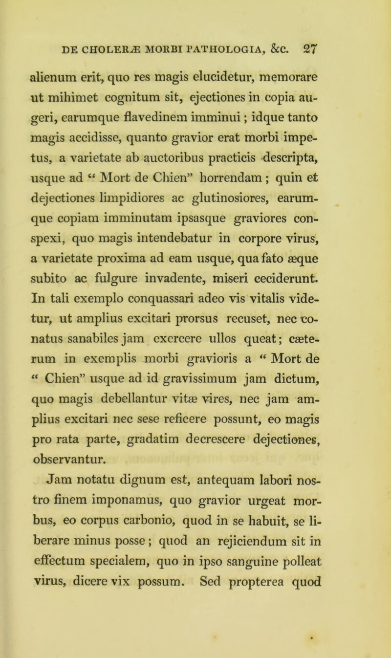 alienum erit, quo res magis elucidetur, memorare ut mihimet cognitum sit, ejectiones in copia au- geri, earumque flavedinem imminui; idque tanto magis accidisse, quanto gravior erat morbi impe- tus, a varietate ab auctoribus practicis -descripta, usque ad “ Mort de Chien” horrendam ; quin et dejectiones limpidiores ac glutinosiores, earum- que copiam imminutam ipsasque graviores con- spexi, quo magis intendebatur in corpore virus, a varietate proxima ad eam usque, qua fato seque subito ac fulgure invadente, miseri ceciderunt. In tali exemplo conquassari adeo vis vitalis vide- tur, ut amplius excitari prorsus recuset, nec co- natus sanabiles jam exercere ullos queat; csete- rum in exemplis morbi gravioris a “ Mort de “ Chien” usque ad id gravissimum jam dictum, quo magis debellantur vitse vires, nec jam am- plius excitari nec sese reficere possunt, eo magis pro rata parte, gradatim decrescere dejectiones, observantur. Jam notatu dignum est, antequam labori nos- tro finem imponamus, quo gravior urgeat mor- bus, eo corpus carbonio, quod in se habuit, se li- berare minus posse; quod an rejiciendum sit in effectum specialem, quo in ipso sanguine polleat virus, dicere vix possum. Sed propterea quod