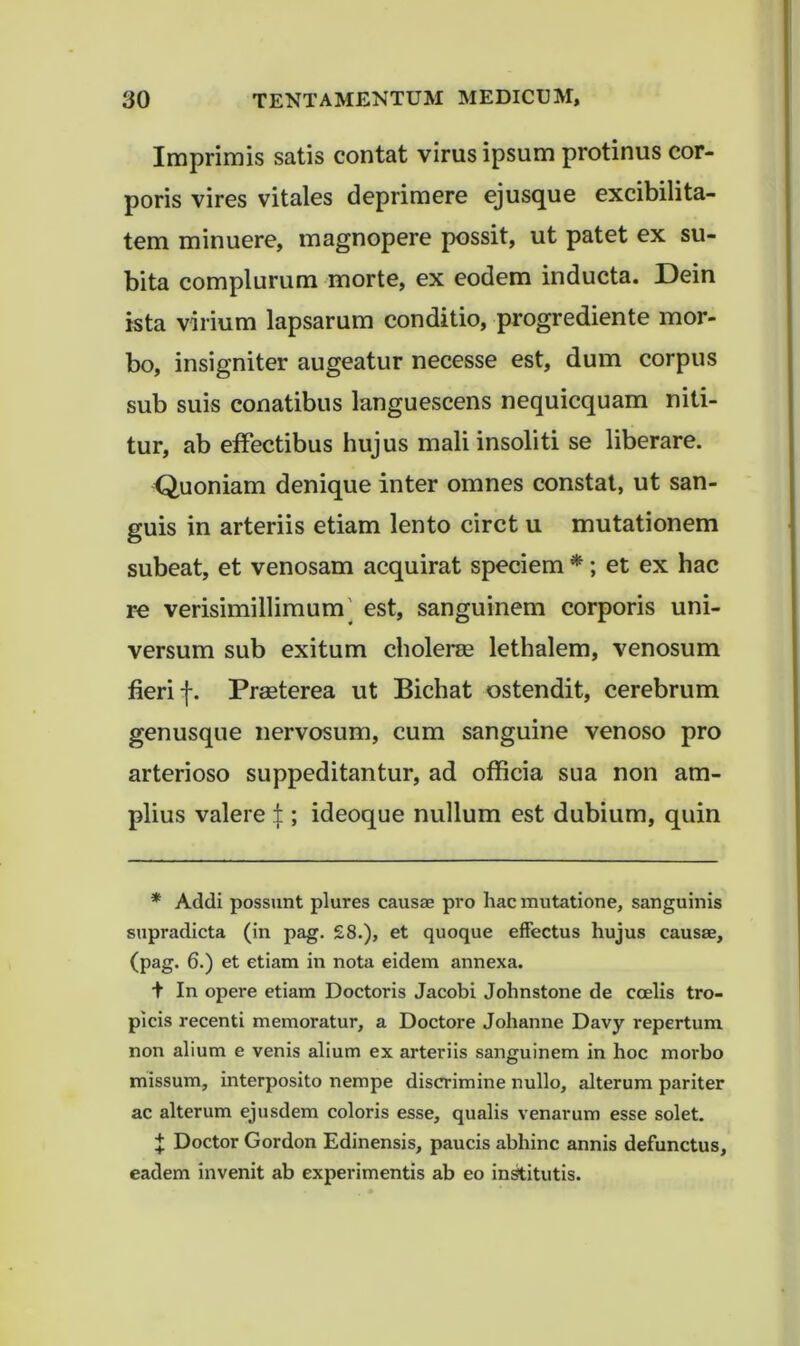 Imprimis satis contat virus ipsum protinus cor- poris vires vitales deprimere ejusque excibilita- tem minuere, magnopere possit, ut patet ex su- bita complurum morte, ex eodem inducta. Dein ista virium lapsarum conditio, progrediente mor- bo, insigniter augeatur necesse est, dum corpus sub suis conatibus languescens nequicquam niti- tur, ab effectibus hujus mali insoliti se liberare. Quoniam denique inter omnes constat, ut san- guis in arteriis etiam lento circt u mutationem subeat, et venosam acquirat speciem *; et ex hac re verisimillimum' est, sanguinem corporis uni- versum sub exitum cholerre lethalem, venosum fieri f. Praeterea ut Bichat ostendit, cerebrum genusque nervosum, cum sanguine venoso pro arterioso suppeditantur, ad officia sua non am- plius valere |; ideoque nullum est dubium, quin * Addi possunt plures causae pro hac mutatione, sanguinis snpradicta (in pag. £8.), et quoque effectus hujus causae, (pag. 6.) et etiam in nota eidem annexa. t In opere etiam Doctoris Jacobi Johnstone de coelis tro- picis recenti memoratur, a Doctore Johanne Davy repertum non alium e venis alium ex arteriis sanguinem in hoc morbo missum, interposito nempe discrimine nullo, alterum pariter ac alterum ejusdem coloris esse, qualis venarum esse solet. J Doctor Gordon Edinensis, paucis abhinc annis defunctus, eadem invenit ab experimentis ab eo in^itutis.