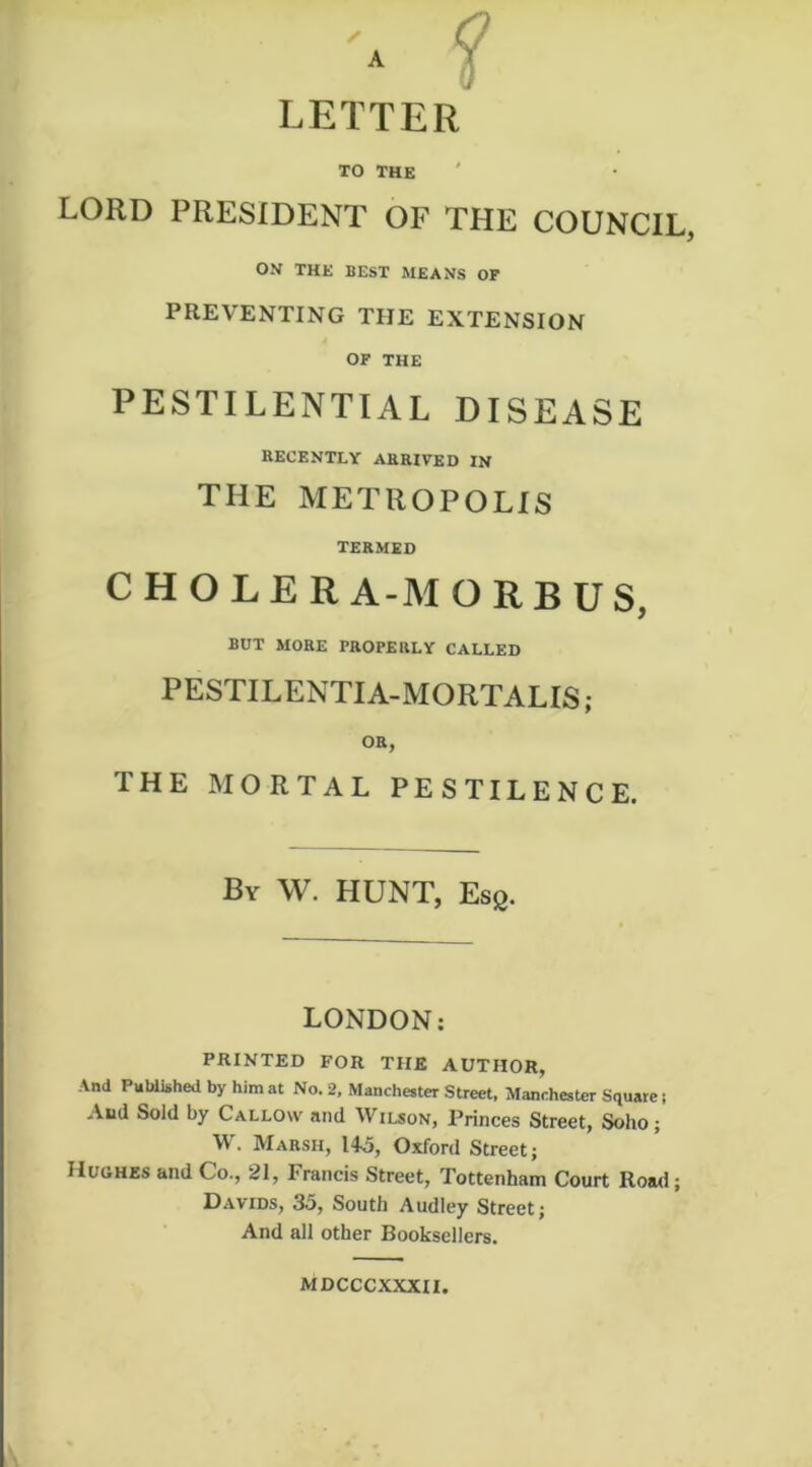 r LETTER TO THE ' lord president of the council, ON THE BEST MEANS OF PREVENTING THE EXTENSION OF THE PESTILENTIAL DISEASE RECENTLY ARRIVED IN THE METROPOLIS TERMED C H O L E R A-M ORBUS, BUT MORE PROPERLY CALLED PESTILENTIA-MORTALIS; OR, THE MORTAL PESTILENCE. By W. HUNT, Esg. LONDON; PRINTED FOR THE AUTHOR, And Published by him at No. 2, Manchester Street. Manchester Square; And Sold by Callow and Wilson, Princes Street, Soho; W. Marsh, 145, Oxford Street; Huohes and Co., 21, Francis Street, Tottenham Court Road; Davids, 35, South Audley Street; And all other Booksellers. MDCCCXXXII.