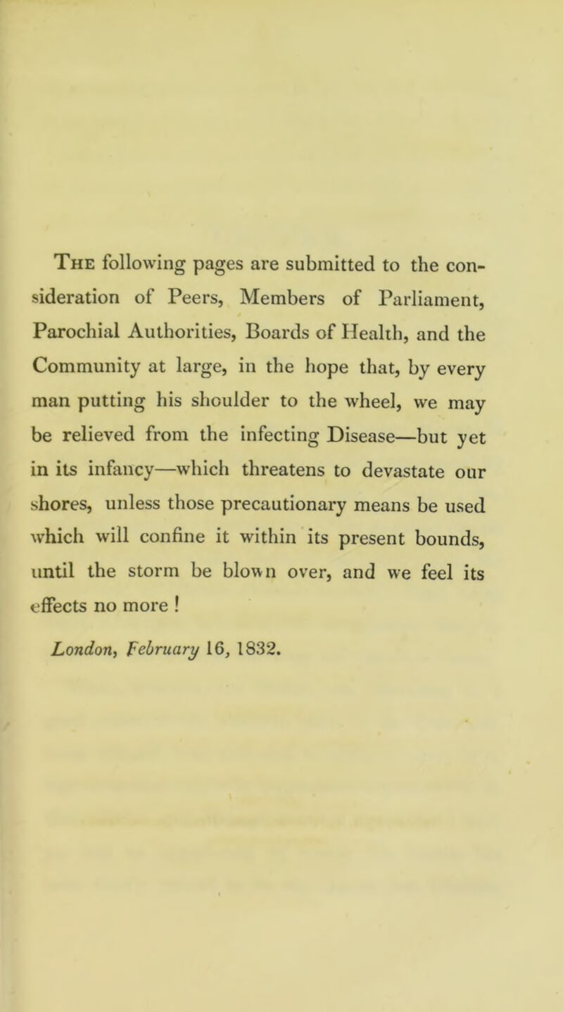 The following pages are submitted to the con- sideration of Peers, Members of Parliament, Parochial Authorities, Boards of Health, and the Community at large, in the hope that, by every man putting his shoulder to the wheel, we may be relieved from the infecting Disease—but yet in its infancy—which threatens to devastate our shores, unless those precautionary means be used which will confine it within its present bounds, until the storm be blown over, and we feel its effects no more ! London, February 16, 1832.