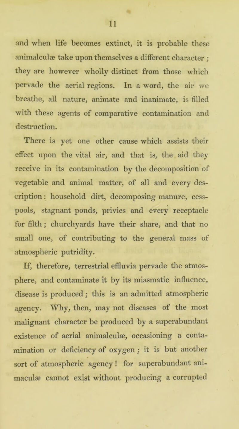 and when life becomes extinct, it is probable these animalcule take upon themselves a different character ; they are however wholly distinct from those which pervade the aerial regions. In a word, the air we breathe, all nature, animate and inanimate, is filled with these agents of comparative contamination and destruction. There is yet one other cause which assists their effect upon the vital air, and that is, the aid they receive in its contamination by the decomposition of vegetable and animal matter, of all and every des- cription : household dirt, decomposing manure, cess- pools, stagnant ponds, privies and every receptacle for filth; churchyards have their share, and that no small one, of contributing to the general mass of atmospheric putridity. If, therefore, terrestrial effluvia pervade the atmos- phere, and contaminate it by its miasmatic influence, disease is produced ; this is an admitted atmospheric agency. Why, then, may not diseases of the most malignant character be produced by a superabundant existence of aerial animalculae, occasioning a conta- mination or deficiency of oxygen ; it is but another sort of atmospheric agency ! for superabundant ani- maculae cannot exist without producing a corrupted