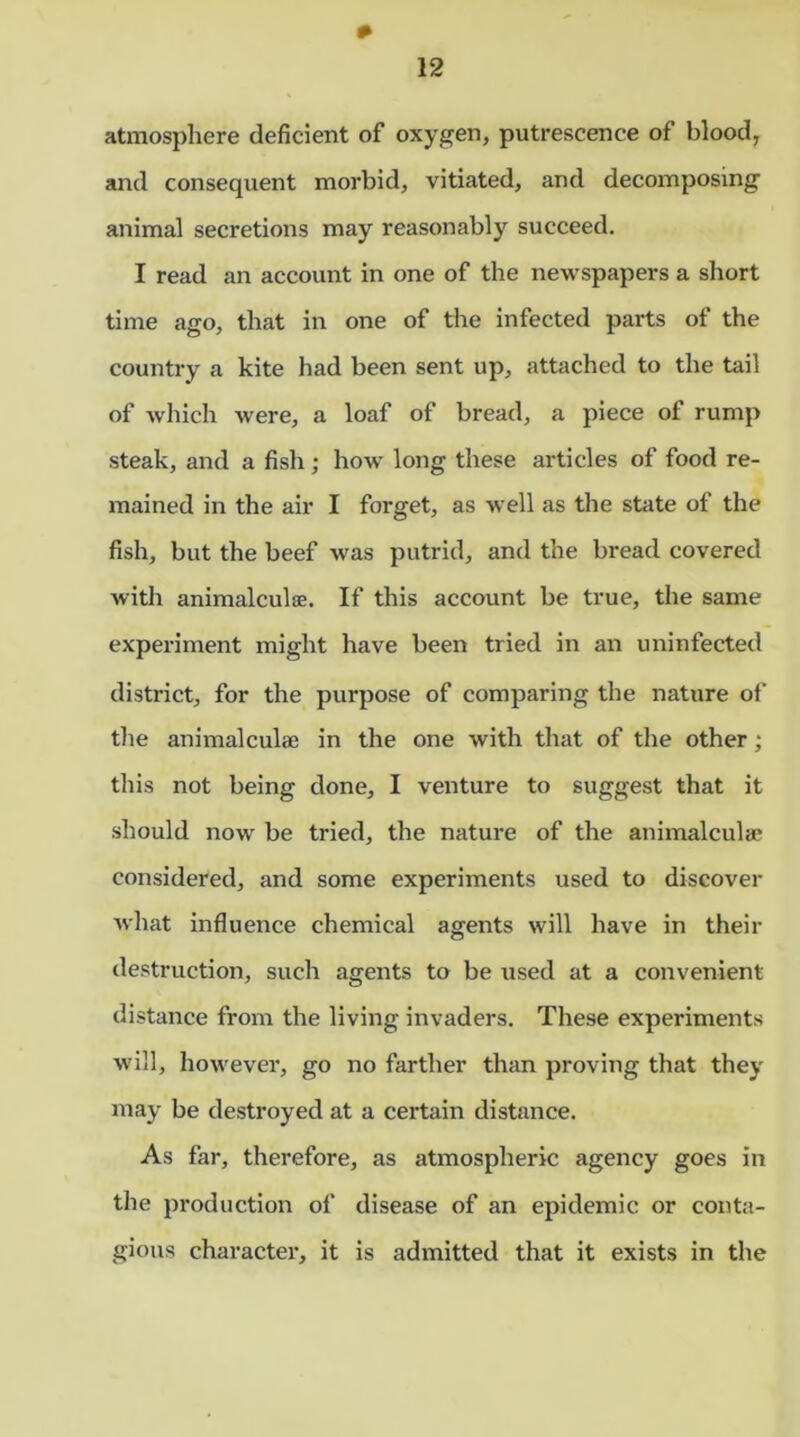 atmosphere deficient of oxygen, putrescence of blood, and consequent morbid, vitiated, and decomposing animal secretions may reasonably succeed. I read an account in one of the newspapers a short time ago, that in one of the infected parts of the country a kite had been sent up, attached to the tail of which were, a loaf of bread, a piece of rump steak, and a fish; how long these articles of food re- mained in the air I forget, as well as the state of the fish, but the beef was putrid, and the bread covered with animalculse. If this account be true, the same experiment might have been tried in an uninfected district, for the purpose of comparing the nature of the animalculse in the one with that of the other; this not being done, I venture to suggest that it should now be tried, the nature of the animalcule considered, and some experiments used to discover what influence chemical agents will have in their destruction, such agents to be used at a convenient- distance from the living invaders. These experiments will, however, go no farther than proving that they may be destroyed at a certain distance. As far, therefore, as atmospheric agency goes in the production of disease of an epidemic or conta- gious character, it is admitted that it exists in the