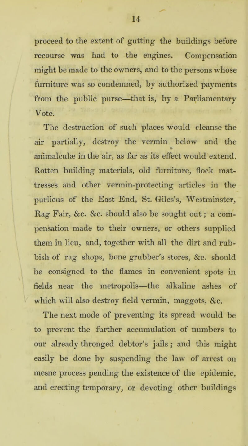 proceed to the extent of gutting the buildings before recourse was had to the engines. Compensation might be made to the owners, and to the persons whose furniture was so condemned, by authorized payments from the public purse—that is, by a Parliamentary Vote. The destruction of such places would cleanse the air partially, destroy the vermin below and the * animalcuhe in the air, as far as its effect would extend. Rotten building materials, old furniture, flock mat- tresses and other vermin-protecting articles in the purlieus of the East End, St. Giles's, Westminster, Rag Fair, &c. &c. should also be sought out; a com- pensation made to their owners, or others supplied them in lieu, and, together with all the dirt and rub- bish of rag shops, bone grubber’s stores, &c. should be consigned to the flames in convenient spots in fields near the metropolis—the alkaline ashes of which will also destroy field vermin, maggots, &c. The next mode of preventing its spread would be to prevent the further accumulation of numbers to our already thronged debtor’s jails; and this might easily be done by suspending the law of arrest on mesne process pending the existence of the epidemic, and erecting temporary, or devoting other buildings