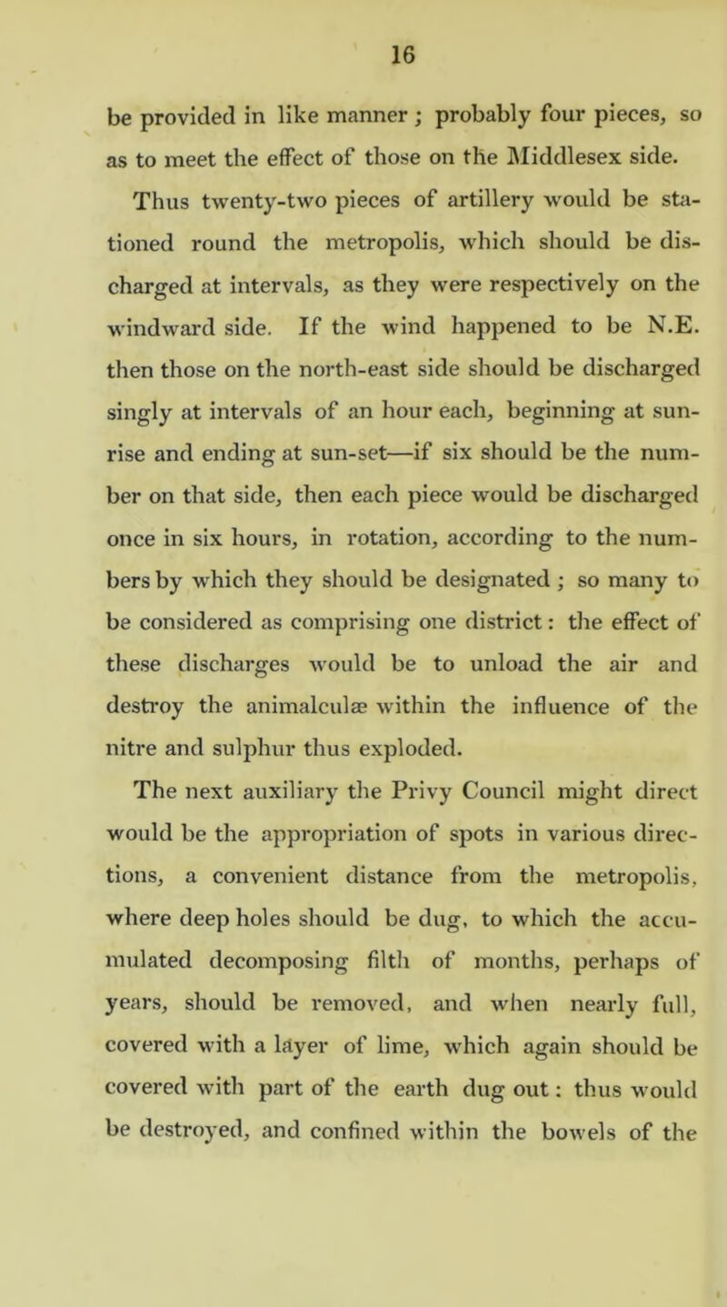 be provided in like manner ; probably four pieces, so as to meet the effect of those on the Middlesex side. Thus twenty-two pieces of artillery would be sta- tioned round the metropolis, which should be dis- charged at intervals, as they were respectively on the windward side. If the wind happened to be N.E. then those on the north-east side should be discharged singly at intervals of an hour each, beginning at sun- rise and ending at sun-set—if six should be the num- ber on that side, then each piece would be discharged once in six hours, in rotation, according to the num- bers by which they should be designated ; so many to be considered as comprising one district: the effect of these discharges would be to unload the air and destroy the animalculae within the influence of the nitre and sulphur thus exploded. The next auxiliary the Privy Council might direct would be the appropriation of spots in various direc- tions, a convenient distance from the metropolis, where deep holes should be dug, to which the accu- mulated decomposing filth of months, perhaps of years, should be removed, and when nearly full, covered with a layer of lime, which again should be covered with part of the earth dug out: thus would be destroyed, and confined within the bowels of the