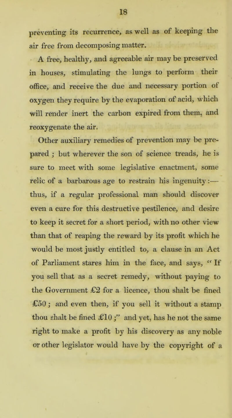 preventing its recurrence, as well as of keeping the air free from decomposing matter. A free, healthy, and agreeable air may be preserved in houses, stimulating the lungs to perform their office, and receive the due and necessary portion of oxygen they require by the evaporation of acid, which will render inert the carbon expired from them, and reoxygenate the air. Other auxiliary remedies of prevention may be pre- pared ; but wherever the son of science treads, he is sure to meet with some legislative enactment, some relic of a barbarous age to restrain his ingenuity:— thus, if a regular professional man should discover even a cure for this destructive pestilence, and desire to keep it secret for a short period, with no other view than that of reaping the reward by its profit which he would be most justly entitled to, a clause in an Act of Parliament stares him in the face, and says, “ If you sell that as a secret remedy, without paying to the Government £2 for a licence, thou shalt be fined £50; and even then, if you sell it without a stamp thou shalt be fined £10and yet, has he not the same right to make a profit by his discovery as any noble or other legislator would have by the copyright of a