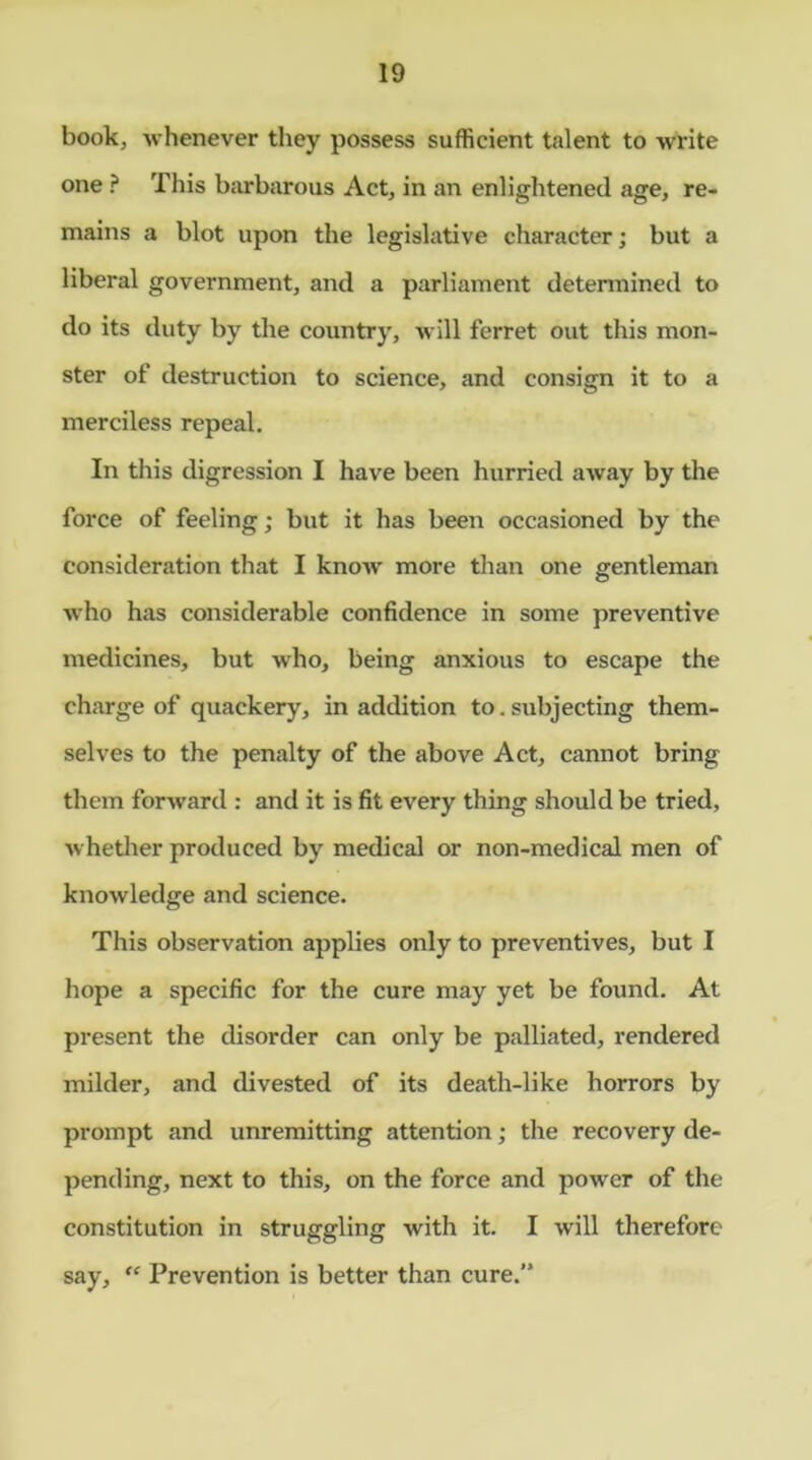 book, -whenever they possess sufficient talent to write one ? This barbarous Act, in an enlightened age, re- mains a blot upon the legislative character; but a liberal government, and a parliament determined to do its duty by the country, will ferret out this mon- ster of destruction to science, and consign it to a merciless repeal. In this digression I have been hurried away by the force of feeling; but it has been occasioned by the consideration that I know more than one gentleman who has considerable confidence in some preventive medicines, but who, being anxious to escape the charge of quackery, in addition to.subjecting them- selves to the penalty of the above Act, cannot bring them forward : and it is fit every thing should be tried, whether produced by medical or non-medical men of knowledge and science. This observation applies only to preventives, but I hope a specific for the cure may yet be found. At present the disorder can only be palliated, rendered milder, and divested of its death-like horrors by prompt and unremitting attention; the recovery de- pending, next to this, on the force and power of the constitution in struggling with it. I will therefore say, “ Prevention is better than cure.