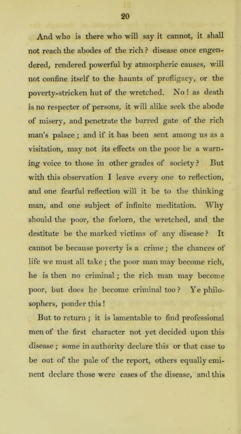 Ancl who is there who will say it cannot, it shall not reach the abodes of the rich ? disease once engen- dered, rendered powerful by atmospheric causes, will not confine itself to the haunts of profligacy, or the poverty-stricken hut of the wretched. No ! as death is no respecter of persons, it will alike seek the abode of misery, and penetrate the barred gate of the rich man’s palace; and if it has been sent among us as a visitation, may not its effects on the poor be a warn- ing voice to those in other grades of society ? But with this observation I leave every one to reflection, and one fearful reflection will it be to the thinking man, and one subject of infinite meditation. Why should the poor, the forlorn, the wretched, and the destitute be the marked victims of any disease ? It cannot be because poverty is a crime; the chances of life we must all take; the poor man may become rich, he is then no criminal; the rich man may become poor, but does he become criminal too ? Ye philo- sophers, ponder this! But to return ; it is lamentable to find professional men of the first character not yet decided upon this disease; some in authority declare this or that case to be out of the pale of the report, others equally emi- nent declare those were cases of the disease, and this