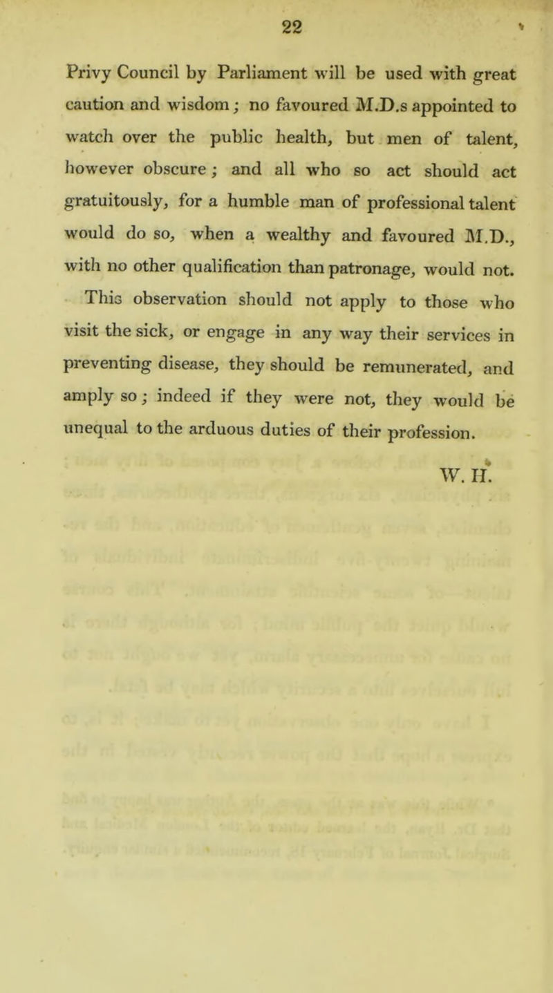 Privy Council by Parliament will be used with great caution and wisdom; no favoured M.D.s appointed to watch over the public health, but men of talent, however obscure; and all who so act should act gratuitously, for a humble man of professional talent would do so, when a wealthy and favoured M.D., with no other qualification than patronage, would not. This observation should not apply to those who visit the sick, or engage in any way their services in preventing disease, they should be remunerated, and amply so; indeed if they were not, they would be unequal to the arduous duties of their profession. W. IT