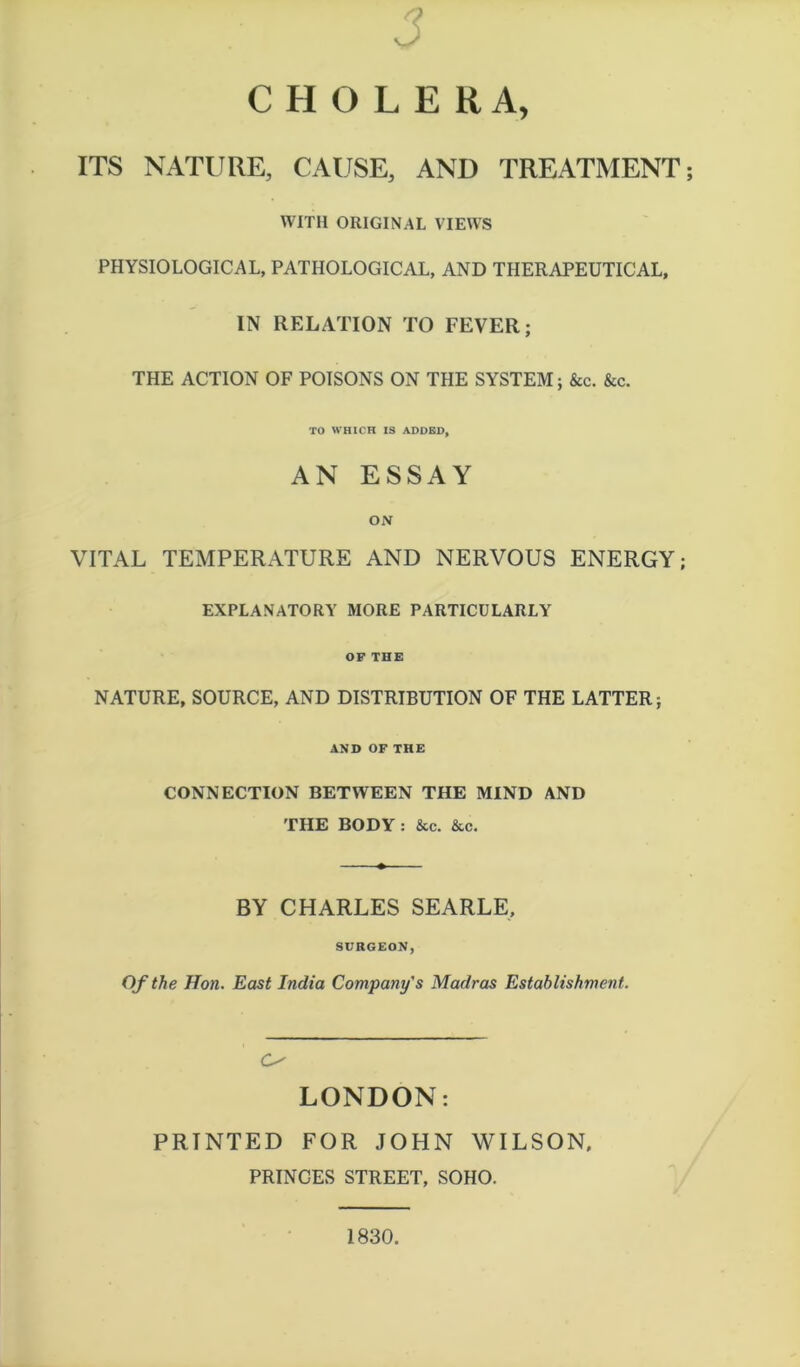 CHOLERA, ITS NATURE, CAUSE, AND TREATMENT WITH ORIGINAL VIEWS PHYSIOLOGICAL, PATHOLOGICAL, AND THERAPEUTICAL, IN RELATION TO FEVER; THE ACTION OF POISONS ON THE SYSTEM; &c. &c. TO WHICH IS ADDED, AN ESSAY ON VITAL TEMPERATURE AND NERVOUS ENERGY; EXPLANATORY MORE PARTICULARLY OF THE NATURE, SOURCE, AND DISTRIBUTION OF THE LATTER; AND OF THE CONNECTION BETWEEN THE MIND AND THE BODY: &c. &c. BY CHARLES SEARLE, SURGEON, Of the Hon. East India Company's Madras Establishment. O LONDON: PRINTED FOR JOHN WILSON, PRINCES STREET, SOHO. 1830.