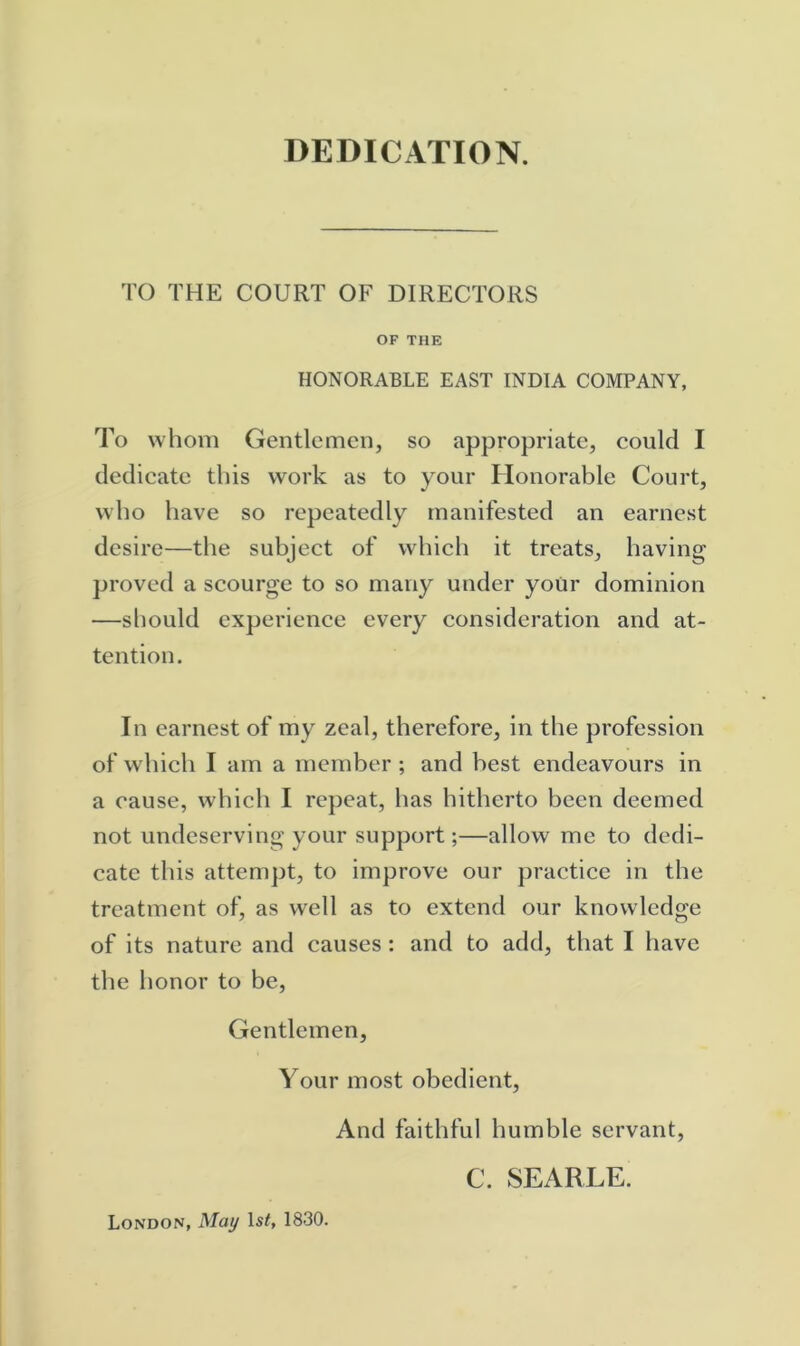 DEDICATION. TO THE COURT OF DIRECTORS OF THE HONORABLE EAST INDIA COMPANY, To whom Gentlemen, so appropriate, could I dedicate this work as to your Honorable Court, who have so repeatedly manifested an earnest desire—the subject of which it treats, having proved a scourge to so many under yoUr dominion —sliould experience every consideration and at- tention. In earnest of my zeal, therefore, in the profession of which I am a member ; and best endeavours in a cause, which I repeat, has hitherto been deemed not undeserving your support;—allow me to dedi- cate this attempt, to improve our practice in the treatment of, as well as to extend our knowledge of its nature and causes : and to add, that I have the honor to be. Gentlemen, Your most obedient. And faithful humble servant, C. SEARLE. London, May IsL 1830.