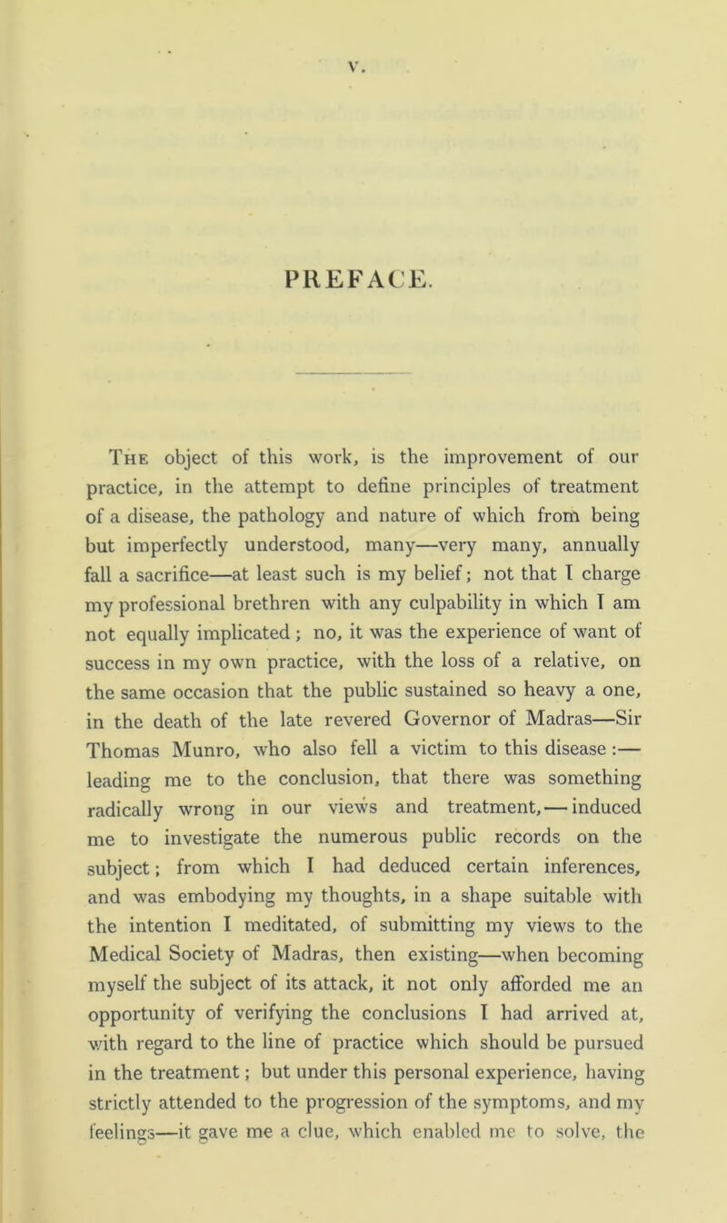 PREFACE. The object of this work, is the improvement of our practice, in the attempt to define principles of treatment of a disease, the pathology and nature of which from being but imperfectly understood, many—very many, annually fall a sacrifice—at least such is my belief; not that 1 charge my professional brethren with any culpability in which T am not equally implicated ; no, it was the experience of want of success in my own practice, with the loss of a relative, on the same occasion that the public sustained so heavy a one, in the death of the late revered Governor of Madras—Sir Thomas Munro, who also fell a victim to this disease:— leading me to the conclusion, that there was something radically wrong in our views and treatment,— induced me to investigate the numerous public records on the subject; from which I had deduced certain inferences, and was embodying my thoughts, in a shape suitable with the intention I meditated, of submitting my views to the Medical Society of Madras, then existing—when becoming myself the subject of its attack, it not only afforded me an opportunity of verifying the conclusions 1 had arrived at, v/ith regard to the line of practice which should be pursued in the treatment; but under this personal experience, having strictly attended to the progression of the symptoms, and my feelings—it gave me a clue, which enabled me to solve, the