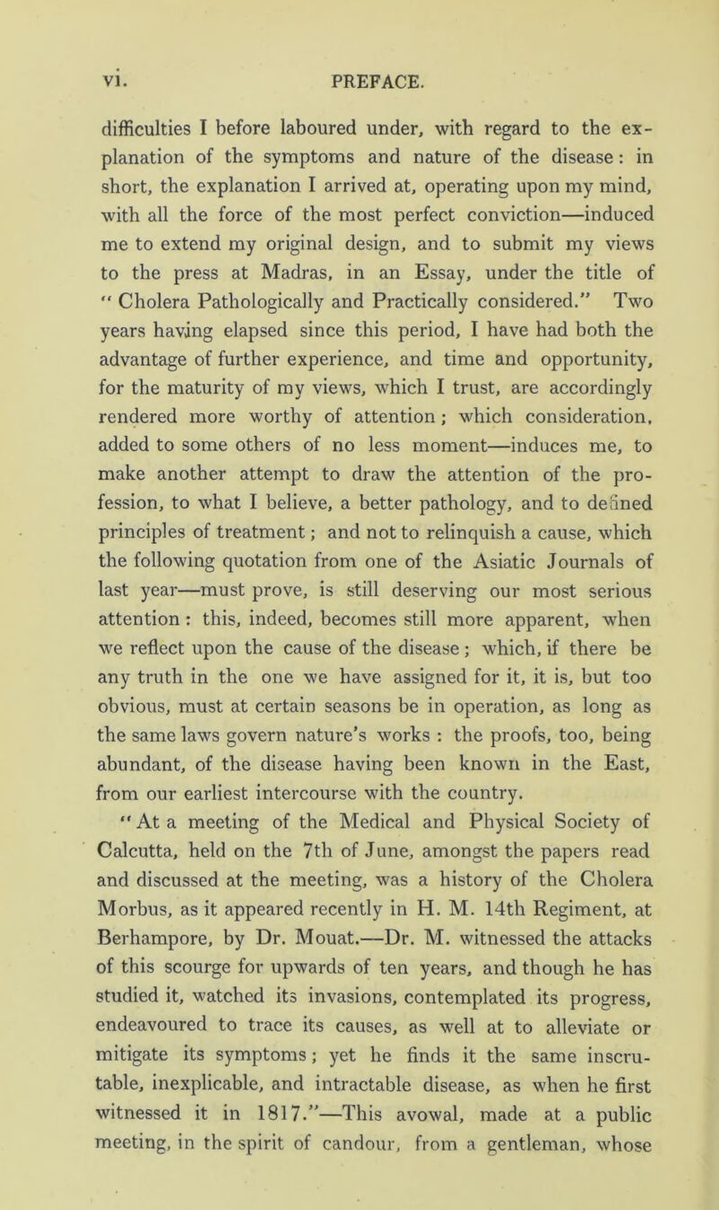 difficulties I before laboured under, with regard to the ex- planation of the symptoms and nature of the disease: in short, the explanation I arrived at, operating upon my mind, with all the force of the most perfect conviction—induced me to extend my original design, and to submit my views to the press at Madras, in an Essay, under the title of “ Cholera Pathologically and Practically considered.” Two years having elapsed since this period, I have had both the advantage of further experience, and time and opportunity, for the maturity of my views, which I trust, are accordingly rendered more worthy of attention; which consideration, added to some others of no less moment—induces me, to make another attempt to draw the attention of the pro- fession, to what I believe, a better pathology, and to denned principles of treatment; and not to relinquish a cause, which the following quotation from one of the Asiatic Journals of last year—must prove, is still deserving our most serious attention: this, indeed, becomes still more apparent, when we reflect upon the cause of the disease; which, if there be any truth in the one we have assigned for it, it is, but too obvious, must at certain seasons be in operation, as long as the same laws govern nature’s works : the proofs, too, being abundant, of the disease having been known in the East, from our earliest intercourse with the country. “ At a meeting of the Medical and Physical Society of Calcutta, held on the 7th of June, amongst tbe papers read and discussed at the meeting, was a history of the Cholera Morbus, as it appeared recently in H. M. 14th Regiment, at Berhampore, by Dr. Mouat.—Dr. M. witnessed the attacks of this scourge for upwards of ten years, and though he has studied it, watched its invasions, contemplated its progress, endeavoured to trace its causes, as well at to alleviate or mitigate its symptoms; yet he finds it the same inscru- table, inexplicable, and intractable disease, as when he first witnessed it in 1817.”—This avowal, made at a public meeting, in the spirit of candour, from a gentleman, whose